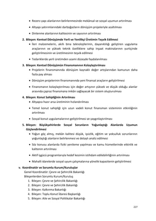 • Rezerv yapı alanlarının belirlenmesinde mekânsal ve sosyal uyumun artırılması
• Altyapı yatırımlarındaki darboğazların dönüşüm projeleriyle azaltılması
• Dinlenme alanlarının kalitesinin ve sayısının artırılması
2. Bileşen: Kentsel Dönüşümde Yerli ve Yenilikçi Üretimin Teşvik Edilmesi
• İleri malzemelerin, akıllı bina teknolojilerinin, dayanıklılığı geliştiren uygulama
araçlarının ve yüksek teknik özelliklere sahip inşaat makinalarının yurtiçinde
geliştirilmesinin ve üretilmesinin teşvik edilmesi
• Tedariklerde yerli üretimden azami düzeyde faydalanılması
3. Bileşen: Kentsel Dönüşümün Finansmanının Kolaylaştırılması
• Projelerin finansmanında dönüşüm kaynaklı değer artışlarından kamunun daha
fazla pay alması
• Dönüşüm projelerinin finansmanında yeni finansal araçların geliştirilmesi
• Finansmanın kolaylaştırılması için değer artışının yüksek ve düşük olduğu alanlar
arasında çapraz finansmana imkân sağlayacak bir sistem oluşturulması
4. Bileşen: Konut Sahipliğinin Artırılması
• Altyapısı hazır arsa üretiminin hızlandırılması
• Temel konut sahipliği için uzun vadeli konut finansman sisteminin etkinliğinin
artırılması
• Sosyal konut uygulamalarının geliştirilmesi ve yaygınlaştırılması
5. Bileşen: Büyükşehirlerde Sosyal Sorunların Yoğunlaştığı Alanlarda Uyumun
Güçlendirilmesi
• Yoğun göç almış, mekân kalitesi düşük, işsizlik, eğitim ve yoksulluk sorunlarının
yoğunlaştığı alanların belirlenmesi ve detaylı analiz edilmesi
• Söz konusu alanlarda fiziki yenileme yapılması ve kamu hizmetlerinde etkinlik ve
kalitenin artırılması
• Aktif işgücü programlarıyla hedef kesimin istihdam edilebilirliğinin artırılması
• Mahalli idarelerde sosyal uyum çalışmalarına yönelik kapasitenin geliştirilmesi
v. Koordinatör ve Sorumlu Kurum/Kuruluşlar
Genel Koordinatör: Çevre ve Şehircilik Bakanlığı
Bileşenlerden Sorumlu Kurum/Kuruluş
1. Bileşen: Çevre ve Şehircilik Bakanlığı
2. Bileşen: Çevre ve Şehircilik Bakanlığı
3. Bileşen: Kalkınma Bakanlığı
4. Bileşen: Toplu Konut İdaresi Başkanlığı
5. Bileşen: Aile ve Sosyal Politikalar Bakanlığı
227
 