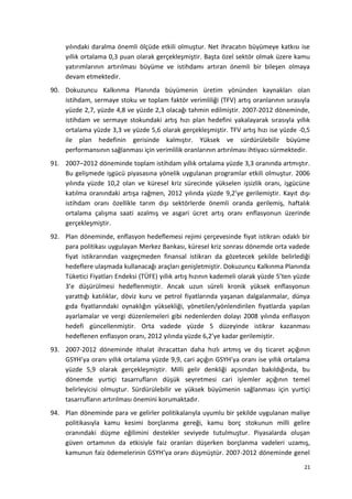yılındaki daralma önemli ölçüde etkili olmuştur. Net ihracatın büyümeye katkısı ise
yıllık ortalama 0,3 puan olarak gerçekleşmiştir. Başta özel sektör olmak üzere kamu
yatırımlarının artırılması büyüme ve istihdamı artıran önemli bir bileşen olmaya
devam etmektedir.
90. Dokuzuncu Kalkınma Planında büyümenin üretim yönünden kaynakları olan
istihdam, sermaye stoku ve toplam faktör verimliliği (TFV) artış oranlarının sırasıyla
yüzde 2,7, yüzde 4,8 ve yüzde 2,3 olacağı tahmin edilmiştir. 2007-2012 döneminde,
istihdam ve sermaye stokundaki artış hızı plan hedefini yakalayarak sırasıyla yıllık
ortalama yüzde 3,3 ve yüzde 5,6 olarak gerçekleşmiştir. TFV artış hızı ise yüzde -0,5
ile plan hedefinin gerisinde kalmıştır. Yüksek ve sürdürülebilir büyüme
performansının sağlanması için verimlilik oranlarının artırılması ihtiyacı sürmektedir.
91. 2007–2012 döneminde toplam istihdam yıllık ortalama yüzde 3,3 oranında artmıştır.
Bu gelişmede işgücü piyasasına yönelik uygulanan programlar etkili olmuştur. 2006
yılında yüzde 10,2 olan ve küresel kriz sürecinde yükselen işsizlik oranı, işgücüne
katılma oranındaki artışa rağmen, 2012 yılında yüzde 9,2’ye gerilemiştir. Kayıt dışı
istihdam oranı özellikle tarım dışı sektörlerde önemli oranda gerilemiş, haftalık
ortalama çalışma saati azalmış ve asgari ücret artış oranı enflasyonun üzerinde
gerçekleşmiştir.
92. Plan döneminde, enflasyon hedeflemesi rejimi çerçevesinde fiyat istikrarı odaklı bir
para politikası uygulayan Merkez Bankası, küresel kriz sonrası dönemde orta vadede
fiyat istikrarından vazgeçmeden finansal istikrarı da gözetecek şekilde belirlediği
hedeflere ulaşmada kullanacağı araçları genişletmiştir. Dokuzuncu Kalkınma Planında
Tüketici Fiyatları Endeksi (TÜFE) yıllık artış hızının kademeli olarak yüzde 5’ten yüzde
3’e düşürülmesi hedeflenmiştir. Ancak uzun süreli kronik yüksek enflasyonun
yarattığı katılıklar, döviz kuru ve petrol fiyatlarında yaşanan dalgalanmalar, dünya
gıda fiyatlarındaki oynaklığın yüksekliği, yönetilen/yönlendirilen fiyatlarda yapılan
ayarlamalar ve vergi düzenlemeleri gibi nedenlerden dolayı 2008 yılında enflasyon
hedefi güncellenmiştir. Orta vadede yüzde 5 düzeyinde istikrar kazanması
hedeflenen enflasyon oranı, 2012 yılında yüzde 6,2’ye kadar gerilemiştir.
93. 2007-2012 döneminde ithalat ihracattan daha hızlı artmış ve dış ticaret açığının
GSYH’ya oranı yıllık ortalama yüzde 9,9, cari açığın GSYH’ya oranı ise yıllık ortalama
yüzde 5,9 olarak gerçekleşmiştir. Milli gelir denkliği açısından bakıldığında, bu
dönemde yurtiçi tasarrufların düşük seyretmesi cari işlemler açığının temel
belirleyicisi olmuştur. Sürdürülebilir ve yüksek büyümenin sağlanması için yurtiçi
tasarrufların artırılması önemini korumaktadır.
94. Plan döneminde para ve gelirler politikalarıyla uyumlu bir şekilde uygulanan maliye
politikasıyla kamu kesimi borçlanma gereği, kamu borç stokunun milli gelire
oranındaki düşme eğilimini destekler seviyede tutulmuştur. Piyasalarda oluşan
güven ortamının da etkisiyle faiz oranları düşerken borçlanma vadeleri uzamış,
kamunun faiz ödemelerinin GSYH’ya oranı düşmüştür. 2007-2012 döneminde genel
21
 