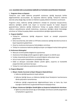 1.25. KALKINMA İÇİN ULUSLARARASI İŞBİRLİĞİ ALTYAPISININ GELİŞTİRİLMESİ PROGRAMI
i. Programın Amacı ve Kapsamı
Türkiye’nin uzun vadeli kalkınma perspektifi uluslararası işbirliği boyutuyla birlikte
değerlendirilmek durumundadır. Bu kapsamda kalkınma işbirliği, Türkiye’nin kalkınma
alanında sahip olduğu bilgi, tecrübe ve imkânların paydaş ülkelerin hizmetine sunulmasıdır.
Programın amacı, kalkınma işbirliği politikasının stratejik bir çerçeveye kavuşturulması,
kalkınma işbirliğine yönelik mali, beşeri ve kurumsal kapasite ile hukuki altyapının
güçlendirilmesi, kalkınma işbirliği imkânlarının Türkiye ve paydaş ülkelerin toplumsal
refahının yükseltilmesine yönelik kullanılması, uluslararası işbirliğine dönük farkındalığın
artırılması ve Türkiye ile paydaş ülkeler arasında kültürel işbirliğinin güçlendirilmesidir.
ii. Program Hedefleri
• Türkiye’nin uluslararası işbirliği altyapısının hukuki ve stratejik çerçevesinin
geliştirilmesi
• Kamu kurumlarında, özel sektör ve STK’larda uluslararası işbirliği alanında kurumsal ve
beşeri kapasitenin geliştirilmesi
• Ulusal ve uluslararası kamuoyunun farkındalığının artırılması
• Türkiye’nin uluslararası kalkınma işbirliği kuruluşları için bölgesel merkez haline gelmesi
iii. Performans Göstergeleri
• Mevzuat ve temel politika belgelerinin yayınlanması
• Uluslararası farkındalığa yönelik uygulanan eğitim programı ve etkinlik sayısı
• Yurtdışı misyonlarda yerel dil bilen ve uzmanlık bilgisine sahip çalışan sayısı
• Acil ve insani yardım faaliyetlerinin yürütüldüğü ülke sayısı
• EAGÜ ve dönüşüm sürecindeki ülkelere yönelik eğitim, araştırma ve hareketlilik
programlarından yararlanan kişi sayısı
• Türkiye’nin resmi kalkınma yardımlarının GSYH’ya oranı
iv. Program Bileşenleri
1. Bileşen: Hukuki, Kurumsal ve Beşeri Altyapının Güçlendirilmesi
• Kalkınma işbirliği kapasitesinin tespit edilmesi
• Kalkınma İşbirliği Kanunu ve Kalkınma İşbirliği Ulusal Stratejisinin hazırlanmasına
dönük çalışmaların tamamlanması
• Kalkınma işbirliği programlarında değerlendirilecek kamu ve kamu dışı insan
kaynağının belirlenmesi ve görevlendirilmesinin kolaylaştırılması
2. Bileşen: Uluslararası İşbirliğine Yönelik Eğitim ve Araştırma Faaliyetlerinin Artırılması
• Eğitim kurumlarında küresel algı ve farkındalığın artırılmasına yönelik programların
ve faaliyetlerin uygulanması
228
 