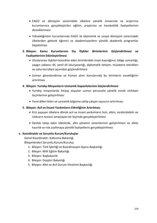 • EAGÜ ve dönüşüm sürecindeki ülkelere yönelik üniversite ve araştırma
kurumlarınca gerçekleştirilen eğitim, araştırma ve hareketlilik faaliyetlerinin
desteklenmesi
• Yükseköğretim kurumlarında EAGÜ ile ekonomik ve sosyal dönüşüm sürecindeki
ülkelerden gelecek öğrenci ve akademisyenlere yönelik akademik programlar
başlatılması
3. Bileşen: Kamu Kurumlarının Dış İlişkiler Birimlerinin Güçlendirilmesi ve
Faaliyetlerinin Etkinleştirilmesi
• Uluslararası ilişkileri koordine eden birimlerdeki insan kaynağının; bölge uzmanlığı,
yaygın yabancı dil, yerel dil okuryazarlığı, diplomatik iletişim, müzakere teknikleri
ve saha tecrübesi açısından güçlendirilmesi
• Uzman görevlendirme ve hizmet alımı konularında bu birimlerin esnekliğinin
artırılması
4. Bileşen: Yurtdışı Misyonların Uzmanlık Kapasitelerinin Güçlendirilmesi
• Yurtdışı misyonlarda ihtiyaç duyulan uzman personele yönelik esnek istihdam
biçimlerinin geliştirilmesi
• Yerel dilleri bilen ve uzmanlık bilgisine sahip çalışan sayısının artırılması
5. Bileşen: Acil ve İnsani Yardımların Etkinliğinin Artırılması
• Kriz yaşayan ülkelere dönük acil ve insani yardımların hızlı, etkin, sürdürülebilir ve
istikrarın tesisini amaçlayan bir biçimde gerçekleştirilmesi
• Destek talep eden ülkelerde, afet yönetim sistemlerinin geliştirilmesi ve afete
hazırlık ve risk azaltmaya yönelik faaliyetlerin gerçekleştirilmesi
v. Koordinatör ve Sorumlu Kurum/Kuruluşlar
Genel Koordinatör: Kalkınma Bakanlığı
Bileşenlerden Sorumlu Kurum/Kuruluş
1. Bileşen: Türk İşbirliği ve Koordinasyon Ajansı Başkanlığı
2. Bileşen: Milli Eğitim Bakanlığı
3. Bileşen: Başbakanlık
4. Bileşen: Dışişleri Bakanlığı
5. Bileşen: Afet ve Acil Durum Yönetimi Başkanlığı
229
 