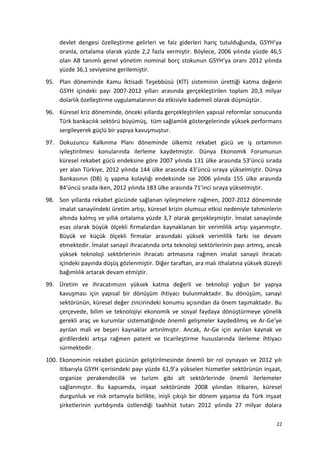 devlet dengesi özelleştirme gelirleri ve faiz giderleri hariç tutulduğunda, GSYH’ya
oranla, ortalama olarak yüzde 2,2 fazla vermiştir. Böylece, 2006 yılında yüzde 46,5
olan AB tanımlı genel yönetim nominal borç stokunun GSYH’ya oranı 2012 yılında
yüzde 36,1 seviyesine gerilemiştir.
95. Plan döneminde Kamu İktisadi Teşebbüsü (KİT) sisteminin ürettiği katma değerin
GSYH içindeki payı 2007-2012 yılları arasında gerçekleştirilen toplam 20,3 milyar
dolarlık özelleştirme uygulamalarının da etkisiyle kademeli olarak düşmüştür.
96. Küresel kriz döneminde, önceki yıllarda gerçekleştirilen yapısal reformlar sonucunda
Türk bankacılık sektörü büyümüş, tüm sağlamlık göstergelerinde yüksek performans
sergileyerek güçlü bir yapıya kavuşmuştur.
97. Dokuzuncu Kalkınma Planı döneminde ülkemiz rekabet gücü ve iş ortamının
iyileştirilmesi konularında ilerleme kaydetmiştir. Dünya Ekonomik Forumunun
küresel rekabet gücü endeksine göre 2007 yılında 131 ülke arasında 53’üncü sırada
yer alan Türkiye, 2012 yılında 144 ülke arasında 43’üncü sıraya yükselmiştir. Dünya
Bankasının (DB) iş yapma kolaylığı endeksinde ise 2006 yılında 155 ülke arasında
84’üncü sırada iken, 2012 yılında 183 ülke arasında 71’inci sıraya yükselmiştir.
98. Son yıllarda rekabet gücünde sağlanan iyileşmelere rağmen, 2007-2012 döneminde
imalat sanayiindeki üretim artışı, küresel krizin olumsuz etkisi nedeniyle tahminlerin
altında kalmış ve yıllık ortalama yüzde 3,7 olarak gerçekleşmiştir. İmalat sanayiinde
esas olarak büyük ölçekli firmalardan kaynaklanan bir verimlilik artışı yaşanmıştır.
Büyük ve küçük ölçekli firmalar arasındaki yüksek verimlilik farkı ise devam
etmektedir. İmalat sanayii ihracatında orta teknoloji sektörlerinin payı artmış, ancak
yüksek teknoloji sektörlerinin ihracatı artmasına rağmen imalat sanayii ihracatı
içindeki payında düşüş gözlenmiştir. Diğer taraftan, ara malı ithalatına yüksek düzeyli
bağımlılık artarak devam etmiştir.
99. Üretim ve ihracatımızın yüksek katma değerli ve teknoloji yoğun bir yapıya
kavuşması için yapısal bir dönüşüm ihtiyacı bulunmaktadır. Bu dönüşüm, sanayi
sektörünün, küresel değer zincirindeki konumu açısından da önem taşımaktadır. Bu
çerçevede, bilim ve teknolojiyi ekonomik ve sosyal faydaya dönüştürmeye yönelik
gerekli araç ve kurumlar sistematiğinde önemli gelişmeler kaydedilmiş ve Ar-Ge’ye
ayrılan mali ve beşeri kaynaklar artırılmıştır. Ancak, Ar-Ge için ayrılan kaynak ve
girdilerdeki artışa rağmen patent ve ticarileştirme hususlarında ilerleme ihtiyacı
sürmektedir.
100. Ekonominin rekabet gücünün geliştirilmesinde önemli bir rol oynayan ve 2012 yılı
itibarıyla GSYH içerisindeki payı yüzde 61,9’a yükselen hizmetler sektörünün inşaat,
organize perakendecilik ve turizm gibi alt sektörlerinde önemli ilerlemeler
sağlanmıştır. Bu kapsamda, inşaat sektöründe 2008 yılından itibaren, küresel
durgunluk ve risk ortamıyla birlikte, inişli çıkışlı bir dönem yaşansa da Türk inşaat
şirketlerinin yurtdışında üstlendiği taahhüt tutarı 2012 yılında 27 milyar dolara
22
 