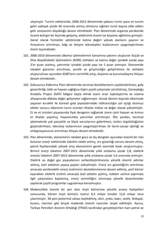 ulaşmıştır. Turizm sektöründe, 2006-2012 döneminde yabancı turist sayısı ve turizm
geliri yaklaşık yüzde 60 oranında artmış olmasına rağmen turist başına elde edilen
gelir seviyesinin düşüklüğü devam etmektedir. Plan döneminde organize perakende
ticaret belirgin bir biçimde gelişmiş, elektronik ticaret ise büyüme eğilimine girmiştir.
Genel olarak hizmetler sektöründe katma değeri yüksek alanların payının ve
ihracatının artırılması, bilgi ve iletişim teknolojileri kullanımının yaygınlaştırılması
önem taşımaktadır.
101. 2006-2010 döneminde ülkemiz işletmelerinin tamamına yakınını oluşturan Küçük ve
Orta Büyüklükteki İşletmelerin (KOBİ) istihdam ve katma değer içindeki yüzde payı
3’er puan azalmış, yatırımlar içindeki yüzde payı ise 5 puan artmıştır. Ekonomide
rekabet gücünün artırılması, yenilik ve girişimciliğin geliştirilmesi ile istihdam
oluşturulması açısından KOBİ’lerin verimlilik artışı, büyüme ve kurumsallaşma ihtiyacı
devam etmektedir.
102. Dokuzuncu Kalkınma Planı döneminde tarımsal desteklemenin çeşitlendirilmesi, gıda
güvenilirliği, bitki ve hayvan sağlığına ilişkin çeşitli çalışmalar yürütülmüş; Güneydoğu
Anadolu Projesi (GAP) bölgesi başta olmak üzere arazi toplulaştırma ve sulama
altyapısında dikkate değer gelişmeler sağlanmıştır. Ancak dönem başında ülkemizde
yaşanan kuraklık ile küresel gıda piyasalarındaki istikrarsızlığın yol açtığı olumsuz
etkiler sonucu ülkemizin tarım ürünleri ithalatı miktar ve değer olarak yükselmiştir.
Et ve et ürünleri piyasasında fiyat dengesini sağlamak üzere canlı hayvan ve kırmızı
et ithalatı yapılmış, hayvancılıkta yatırımlar artırılmıştır. Öte yandan, tarımsal
işletmelerde çok parçalılık ve ölçek sorunlarının giderilmesi, üretici örgütlülüğünün
güçlendirilmesi, teknoloji kullanımının yaygınlaştırılması ile tarım-sanayi işbirliği ve
entegrasyonunun artırılması ihtiyacı devam etmektedir.
103. Plan döneminde, ekonominin rekabet gücü ve dış dengeler açısından önemli bir rolü
bulunan enerji sektöründe tüketim talebi artmış, arz güvenliği sorunu devam etmiş,
petrol fiyatlarındaki yüksek artış ekonominin geneli üzerinde baskı oluşturmuştur.
Birincil enerji tüketimi 2007-2011 döneminde yıllık ortalama yüzde 2,8, elektrik
enerjisi tüketimi 2007-2012 döneminde yıllık ortalama yüzde 5,6 oranında artmıştır.
Elektrik ve doğal gaz piyasalarının serbestleştirilmesine yönelik önemli adımlar
atılmış, özel sektörün piyasa payları yükselmiştir. Enerji arz güvenliğinin artırılması
amacıyla yenilenebilir enerji üretiminin desteklenmesine devam edilmiş, yerli kömür
kaynakları elektrik üretimi amacıyla özel sektöre açılmış, nükleer santral yapımıyla
ilgili çalışmalara başlanmış, enerji verimliliğini artırmaya yönelik düzenlemeler
yapılarak çeşitli programlar uygulamaya konulmuştur.
104. Madencilikte önemli bir yeri olan linyit kömürüne yönelik arama faaliyetleri
sonucunda, bilinen linyit kömürü rezervi 8,3 milyar tondan 12,8 milyar tona
çıkarılmıştır. 38 yeni jeotermal sahası keşfedilmiş; altın, çinko, bakır, zeolit, feldspat,
kuvars, mermer gibi birçok madende önemli rezervler tespit edilmiştir. Ayrıca,
Türkiye Petrolleri Anonim Ortaklığı (TPAO) tarafından gerçekleştirilen ham petrol ve
23
 
