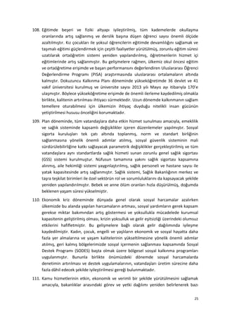108. Eğitimde beşeri ve fiziki altyapı iyileştirilmiş, tüm kademelerde okullaşma
oranlarında artış sağlanmış ve derslik başına düşen öğrenci sayısı önemli ölçüde
azaltılmıştır. Kız çocukları ile yoksul öğrencilerin eğitimde devamlılığını sağlamak ve
taşımalı eğitimi güçlendirmek için çeşitli faaliyetler yürütülmüş, zorunlu eğitim süresi
uzatılarak ortaöğretim sistemi yeniden yapılandırılmış, öğretmenlerin hizmet içi
eğitimlerinde artış sağlanmıştır. Bu gelişmelere rağmen, ülkemiz okul öncesi eğitim
ve ortaöğretime erişimde ve başarı performansını değerlendiren Uluslararası Öğrenci
Değerlendirme Programı (PISA) araştırmasında uluslararası ortalamaların altında
kalmıştır. Dokuzuncu Kalkınma Planı döneminde yükseköğretimde 36 devlet ve 41
vakıf üniversitesi kurulmuş ve üniversite sayısı 2013 yılı Mayıs ayı itibarıyla 170’e
ulaşmıştır. Böylece yükseköğretime erişimde de önemli ilerleme kaydedilmiş olmakla
birlikte, kalitenin artırılması ihtiyacı sürmektedir. Uzun dönemde kalkınmanın sağlam
temellere oturabilmesi için ülkemizin ihtiyaç duyduğu nitelikli insan gücünün
yetiştirilmesi hususu önceliğini korumaktadır.
109. Plan döneminde, tüm vatandaşlara daha etkin hizmet sunulması amacıyla, emeklilik
ve sağlık sisteminde kapsamlı değişiklikler içeren düzenlemeler yapılmıştır. Sosyal
sigorta kuruluşları tek çatı altında toplanmış, norm ve standart birliğinin
sağlanmasına yönelik önemli adımlar atılmış, sosyal güvenlik sisteminin mali
sürdürülebilirliğine katkı sağlayacak parametrik değişiklikler gerçekleştirilmiş ve tüm
vatandaşlara aynı standartlarda sağlık hizmeti sunan zorunlu genel sağlık sigortası
(GSS) sistemi kurulmuştur. Nüfusun tamamına yakını sağlık sigortası kapsamına
alınmış, aile hekimliği sistemi yaygınlaştırılmış, sağlık personeli ve hastane sayısı ile
yatak kapasitesinde artış sağlanmıştır. Sağlık sistemi, Sağlık Bakanlığının merkez ve
taşra teşkilat birimleri ile özel sektörün rol ve sorumluluklarını da kapsayacak şekilde
yeniden yapılandırılmıştır. Bebek ve anne ölüm oranları hızla düşürülmüş, doğumda
beklenen yaşam süresi yükselmiştir.
110. Ekonomik kriz döneminde dünyada genel olarak sosyal harcamalar azalırken
ülkemizde bu alanda yapılan harcamaların artması, sosyal yardımların gerek kapsam
gerekse miktar bakımından artış göstermesi ve yoksullukla mücadelede kurumsal
kapasitenin geliştirilmiş olması, krizin yoksulluk ve gelir eşitsizliği üzerindeki olumsuz
etkilerini hafifletmiştir. Bu gelişmelere bağlı olarak gelir dağılımında iyileşme
kaydedilmiştir. Kadın, çocuk, engelli ve yaşlıların ekonomik ve sosyal hayatta daha
fazla yer almalarına ve yaşam kalitelerinin yükseltilmesine yönelik önemli adımlar
atılmış, geri kalmış bölgelerimizde sosyal içermenin sağlanması kapsamında Sosyal
Destek Programı (SODES) başta olmak üzere bölgesel sosyal kalkınma programları
uygulanmıştır. Bununla birlikte önümüzdeki dönemde sosyal harcamalarda
denetimin artırılması ve destek uygulamalarının, vatandaşları üretim sürecine daha
fazla dâhil edecek şekilde iyileştirilmesi gereği bulunmaktadır.
111. Kamu hizmetlerinin etkin, ekonomik ve verimli bir şekilde yürütülmesini sağlamak
amacıyla, bakanlıklar arasındaki görev ve yetki dağılımı yeniden belirlenerek bazı
25
 