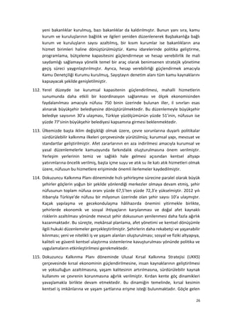 yeni bakanlıklar kurulmuş, bazı bakanlıklar da kaldırılmıştır. Bunun yanı sıra, kamu
kurum ve kuruluşlarının bağlılık ve ilgileri yeniden düzenlenerek Başbakanlığa bağlı
kurum ve kuruluşların sayısı azaltılmış, bir kısım kurumlar ise bakanlıkların ana
hizmet birimleri haline dönüştürülmüştür. Kamu idarelerinde politika geliştirme,
programlama, bütçeleme kapasitesini güçlendirmeye ve hesap verebilirlik ile mali
saydamlığı sağlamaya yönelik temel bir araç olarak benimsenen stratejik yönetime
geçiş süreci yaygınlaştırılmıştır. Ayrıca, hesap verebilirliği güçlendirmek amacıyla
Kamu Denetçiliği Kurumu kurulmuş, Sayıştayın denetim alanı tüm kamu kaynaklarını
kapsayacak şekilde genişletilmiştir.
112. Yerel düzeyde ise kurumsal kapasitenin güçlendirilmesi, mahalli hizmetlerin
sunumunda daha etkili bir koordinasyon sağlanması ve ölçek ekonomisinden
faydalanılması amacıyla nüfusu 750 binin üzerinde bulunan iller, il sınırları esas
alınarak büyükşehir belediyesine dönüştürülmektedir. Bu düzenlemeyle büyükşehir
belediye sayısının 30’a ulaşması, Türkiye yüzölçümünün yüzde 51’inin, nüfusun ise
yüzde 77’sinin büyükşehir belediyesi kapsamına girmesi beklenmektedir.
113. Ülkemizde başta iklim değişikliği olmak üzere, çevre sorunlarına duyarlı politikalar
sürdürülebilir kalkınma ilkeleri çerçevesinde yürütülmüş; kurumsal yapı, mevzuat ve
standartlar geliştirilmiştir. Afet zararlarının en aza indirilmesi amacıyla kurumsal ve
yasal düzenlemelerle kamuoyunda farkındalık oluşturulmasına önem verilmiştir.
Yerleşim yerlerinin temiz ve sağlıklı hale gelmesi açısından kentsel altyapı
yatırımlarına öncelik verilmiş, başta içme suyu ve atık su ile katı atık hizmetleri olmak
üzere, nüfusun bu hizmetlere erişiminde önemli ilerlemeler kaydedilmiştir.
114. Dokuzuncu Kalkınma Planı döneminde hızlı şehirleşme sürecine paralel olarak büyük
şehirler göçlerin yoğun bir şekilde yönlendiği merkezler olmaya devam etmiş, şehir
nüfusunun toplam nüfusa oranı yüzde 67,5’ten yüzde 72,3’e yükselmiştir. 2012 yılı
itibarıyla Türkiye’de nüfusu bir milyonun üzerinde olan şehir sayısı 10’a ulaşmıştır.
Kaçak yapılaşma ve gecekondulaşma hâlihazırda önemini yitirmekle birlikte,
şehirlerde ekonomik ve sosyal ihtiyaçların karşılanması ve doğal afet kaynaklı
risklerin azaltılması yönünde mevcut şehir dokusunun yenilenmesi daha fazla ağırlık
kazanmaktadır. Bu süreçte, mekânsal planlama, afet yönetimi ve kentsel dönüşümle
ilgili hukuki düzenlemeler gerçekleştirilmiştir. Şehirlerin daha rekabetçi ve yaşanabilir
kılınması; yeni ve nitelikli iş ve yaşam alanları oluşturulması; sosyal ve fiziki altyapıya,
kaliteli ve güvenli kentsel ulaştırma sistemlerine kavuşturulması yönünde politika ve
uygulamaların etkinleştirilmesi gerekmektedir.
115. Dokuzuncu Kalkınma Planı döneminde Ulusal Kırsal Kalkınma Stratejisi (UKKS)
çerçevesinde kırsal ekonominin güçlendirilmesine, insan kaynaklarının geliştirilmesi
ve yoksulluğun azaltılmasına, yaşam kalitesinin artırılmasına, sürdürülebilir kaynak
kullanımı ve çevrenin korunmasına ağırlık verilmiştir. Kırdan kente göç dinamikleri
yavaşlamakla birlikte devam etmektedir. Bu dinamiğin temelinde, kırsal kesimin
kentsel iş imkânlarına ve yaşam şartlarına erişme isteği bulunmaktadır. Göçle gelen
26
 