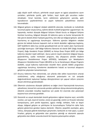 çoğu düşük vasıflı nüfusun, şehirlerde sosyal yaşam ve işgücü piyasalarına uyum
zorlukları; şehirlerde işsizlik, gelir farkları, kayıt dışılık gibi sorunlara neden
olmaktadır. Kırsal kesimde, tarım sektörünün gelişmesinin yanında, gelir
kaynaklarının çeşitlendirilmesi ve yaşam kalitesinin yükseltilmesi önemini
korumaktadır.
116. Bölgesel gelişme ve bölgesel rekabet edebilirlik alanında; merkezde ve mahallinde
kurumsal yapılar oluşturulmuş, eyleme dönük muhtelif programlar uygulanmıştır. Bu
kapsamda, merkezi düzeyde Bölgesel Gelişme Yüksek Kurulu ve Bölgesel Gelişme
Komitesi kurulmuş, bölgesel düzeyde 26 kalkınma ajansı ve bunlar bünyesinde 81
ilde yatırım destek ofisleri faaliyete geçirilmiş, tüm ülke için bölgesel gelişme planları
hazırlanmış ve uygulamaya konulmuştur. Kalkınma ajansları bölgelerin rekabet
gücüne de katkıda bulunan kapsamlı mali ve teknik destekler sağlamaya başlamış,
GAP hedeflerini daha kısa sürede gerçekleştirmek için bir eylem planı hazırlanarak
yürürlüğe konmuştur. GAP Bölge Kalkınma İdaresine ek olarak DAP (Doğu Anadolu
Projesi), Doğu Karadeniz Projesi (DOKAP) ve Konya Ovası Projesi (KOP) için bölge
kalkınma idareleri teşkil edilmiştir. Ayrıca yatırım teşvik sisteminin bölgesel boyutu
güçlendirilmiş, cazibe merkezleri programı, köy altyapısına yönelik Köylerin
Altyapısının Desteklenmesi Projesi (KÖYDES), belediyeler için Belediyelerin
Altyapısının Desteklenmesi Projesi (BELDES) ve Su ve Kanalizasyon Altyapı Programı
(SUKAP), sosyal kalkınma bakımından öncelikli illere yönelik SODES programları
uygulamaya konulmuş; kümelenme desteklerinin hukuki ve kurumsal altyapısını
geliştirme çalışmaları tamamlanmıştır.
117. Onuncu Kalkınma Planı döneminde, son yıllarda elde edilen kazanımların artarak
sürdürülmesi, sahip olduğumuz ekonomik potansiyelin en üst seviyede
değerlendirilerek toplumsal faydaya dönüştürülmesi için yapısal reform sürecinin
devam ettirilmesi gerekmektedir.
118. Ülkemizin uluslararası düzeyde işbölümü ve değer zinciri hiyerarşisinde konumunu
yükseltmesi, küresel kriz sonrasında yeniden şekillenen dünya ekonomisinde gelişmiş
ülkelerle arasındaki mesafeyi kapatması için yüzde 4,5 civarında olan potansiyel
büyüme hızını artırması gereklidir.
119. Ekonomik ve sosyal alanlardaki önemli gelişmelere rağmen büyüme seyri, verimlilik
oranları, cari açık, tasarruf oranları, enerji arz güvenliği, üretim ve ihracatın teknoloji
kompozisyonu, yerli yenilik kapasitesi, işgücü niteliği, istihdam, fiziki ve beşeri
altyapı, bölgesel gelişme ve şehirleşme ile kurumsallaşma Türkiye’nin daha fazla
gelişme göstermesi gereken başlıca alanlardır. Ülkemiz; jeopolitik avantajları, genç
nüfusu, dünyayla giderek bütünleşen girişimcileri, bankacılık ve mali yapısı, iç pazar
fırsatları, gelişmiş ve gelişmekte olan pazarlara yakınlığı ve ekonomik yapısıyla
gelişmekte olan ülkeler arasında önemli bir büyüme potansiyeline sahiptir.
27
 