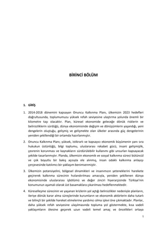 BİRİNCİ BÖLÜM
1. GİRİŞ
1. 2014-2018 dönemini kapsayan Onuncu Kalkınma Planı, ülkemizin 2023 hedefleri
doğrultusunda, toplumumuzu yüksek refah seviyesine ulaştırma yolunda önemli bir
kilometre taşı olacaktır. Plan, küresel ekonomide geleceğe dönük risklerin ve
belirsizliklerin sürdüğü, dünya ekonomisinde değişim ve dönüşümlerin yaşandığı, yeni
dengelerin oluştuğu, gelişmiş ve gelişmekte olan ülkeler arasında güç dengelerinin
yeniden şekillendiği bir ortamda hazırlanmıştır.
2. Onuncu Kalkınma Planı; yüksek, istikrarlı ve kapsayıcı ekonomik büyümenin yanı sıra
hukukun üstünlüğü, bilgi toplumu, uluslararası rekabet gücü, insani gelişmişlik,
çevrenin korunması ve kaynakların sürdürülebilir kullanımı gibi unsurları kapsayacak
şekilde tasarlanmıştır. Planda, ülkemizin ekonomik ve sosyal kalkınma süreci bütüncül
ve çok boyutlu bir bakış açısıyla ele alınmış, insan odaklı kalkınma anlayışı
çerçevesinde katılımcı bir yaklaşım benimsenmiştir.
3. Ülkemizin potansiyelini, bölgesel dinamikleri ve insanımızın yeteneklerini harekete
geçirerek kalkınma sürecinin hızlandırılması amacıyla, yeniden şekillenen dünya
ekonomisinde uluslararası işbölümü ve değer zinciri hiyerarşisinde Türkiye’nin
konumunun aşamalı olarak üst basamaklara çıkarılması hedeflenmektedir.
4. Küreselleşme sürecinin ve yaşanan krizlerin yol açtığı belirsizlikler nedeniyle planların,
ileriye dönük karar alma süreçlerinde kurumların ve ekonomik aktörlerin daha tutarlı
ve bilinçli bir şekilde hareket etmelerine yardımcı olma işlevi öne çıkmaktadır. Planlar,
daha yüksek refah seviyesine ulaşılmasında topluma yol göstermekte, kısa vadeli
yaklaşımların ötesine geçerek uzun vadeli temel amaç ve öncelikleri ortaya
1
 