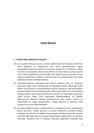 İKİNCİ BÖLÜM
1. PLANIN TEMEL AMAÇLARI VE İLKELERİ
120. Uzun vadeli kalkınma amacımız, yeniden şekillenmekte olan dünyada milletimizin
temel değerlerini ve beklentilerini esas alarak gerçekleştirilecek yapısal
dönüşümlerle ülkemizin uluslararası konumunu yükseltmek ve halkımızın refahını
artırmaktır. Bu çerçevede, 2023 yılında GSYH’nın 2 trilyon dolara, kişi başına gelirin
25 bin dolara yükseltilmesi; ihracatın 500 milyar dolara çıkarılması; işsizlik oranının
yüzde 5’e düşürülmesi; enflasyon oranlarının kalıcı bir biçimde düşük ve tek haneli
rakamlara indirilmesi hedeflenmektedir.
121. 2014-2018 dönemini kapsayacak olan Onuncu Kalkınma Planı ile Türkiye’nin
uluslararası değer zinciri hiyerarşisinde üst basamaklara çıkmış, yüksek gelir grubu
ülkeler arasına girmiş ve mutlak yoksulluk sorununu çözmüş bir ülke haline gelmesi
amaçlanmaktadır. Bu amaç doğrultusunda, 2018 yılında GSYH’nın 1,3 trilyon dolara,
kişi başına gelirin 16 bin dolara yükseltilmesi; ihracatın 277 milyar dolara çıkarılması;
işsizlik oranının yüzde 7,2’ye düşürülmesi hedeflenmektedir. Bu hedefler
doğrultusunda ülkemizin büyüme performansının daha yüksek, istikrarlı ve
sürdürülebilir bir yapıya kavuşturulması, rekabet gücünün ve toplumun refah
seviyesinin artırılması öngörülmektedir.
122. Bu amaçla bağlantılı olarak, sermaye birikimi ve sanayileşme süreci hızlandırılacak;
yurtiçi tasarruflar, üretken yatırımlar ve üretim faktörlerinin verimlilik düzeyleri
artırılacak; cari açık kalıcı bir şekilde makul düzeylere çekilecek; ekonominin yenilikçi
ve ithalat bağımlılığı azalmış bir yapıya dönüştürülmesi sağlanacaktır. Bu dönüşüm
sürecinde, Türkiye’de bilim ve teknoloji alanındaki gelişmelerin yakından takip
28
 