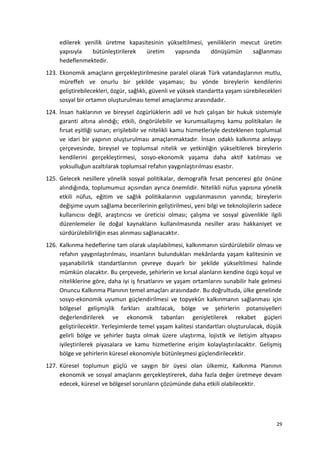 edilerek yenilik üretme kapasitesinin yükseltilmesi, yeniliklerin mevcut üretim
yapısıyla bütünleştirilerek üretim yapısında dönüşümün sağlanması
hedeflenmektedir.
123. Ekonomik amaçların gerçekleştirilmesine paralel olarak Türk vatandaşlarının mutlu,
müreffeh ve onurlu bir şekilde yaşaması; bu yönde bireylerin kendilerini
geliştirebilecekleri, özgür, sağlıklı, güvenli ve yüksek standartta yaşam sürebilecekleri
sosyal bir ortamın oluşturulması temel amaçlarımız arasındadır.
124. İnsan haklarının ve bireysel özgürlüklerin adil ve hızlı çalışan bir hukuk sistemiyle
garanti altına alındığı; etkili, öngörülebilir ve kurumsallaşmış kamu politikaları ile
fırsat eşitliği sunan; erişilebilir ve nitelikli kamu hizmetleriyle desteklenen toplumsal
ve idari bir yapının oluşturulması amaçlanmaktadır. İnsan odaklı kalkınma anlayışı
çerçevesinde, bireysel ve toplumsal nitelik ve yetkinliğin yükseltilerek bireylerin
kendilerini gerçekleştirmesi, sosyo-ekonomik yaşama daha aktif katılması ve
yoksulluğun azaltılarak toplumsal refahın yaygınlaştırılması esastır.
125. Gelecek nesillere yönelik sosyal politikalar, demografik fırsat penceresi göz önüne
alındığında, toplumumuz açısından ayrıca önemlidir. Nitelikli nüfus yapısına yönelik
etkili nüfus, eğitim ve sağlık politikalarının uygulanmasının yanında; bireylerin
değişime uyum sağlama becerilerinin geliştirilmesi, yeni bilgi ve teknolojilerin sadece
kullanıcısı değil, araştırıcısı ve üreticisi olması; çalışma ve sosyal güvenlikle ilgili
düzenlemeler ile doğal kaynakların kullanılmasında nesiller arası hakkaniyet ve
sürdürülebilirliğin esas alınması sağlanacaktır.
126. Kalkınma hedeflerine tam olarak ulaşılabilmesi, kalkınmanın sürdürülebilir olması ve
refahın yaygınlaştırılması, insanların bulundukları mekânlarda yaşam kalitesinin ve
yaşanabilirlik standartlarının çevreye duyarlı bir şekilde yükseltilmesi halinde
mümkün olacaktır. Bu çerçevede, şehirlerin ve kırsal alanların kendine özgü koşul ve
niteliklerine göre, daha iyi iş fırsatlarını ve yaşam ortamlarını sunabilir hale gelmesi
Onuncu Kalkınma Planının temel amaçları arasındadır. Bu doğrultuda, ülke genelinde
sosyo-ekonomik uyumun güçlendirilmesi ve topyekûn kalkınmanın sağlanması için
bölgesel gelişmişlik farkları azaltılacak, bölge ve şehirlerin potansiyelleri
değerlendirilerek ve ekonomik tabanları genişletilerek rekabet güçleri
geliştirilecektir. Yerleşimlerde temel yaşam kalitesi standartları oluşturulacak, düşük
gelirli bölge ve şehirler başta olmak üzere ulaştırma, lojistik ve iletişim altyapısı
iyileştirilerek piyasalara ve kamu hizmetlerine erişim kolaylaştırılacaktır. Gelişmiş
bölge ve şehirlerin küresel ekonomiyle bütünleşmesi güçlendirilecektir.
127. Küresel toplumun güçlü ve saygın bir üyesi olan ülkemiz, Kalkınma Planının
ekonomik ve sosyal amaçlarını gerçekleştirerek, daha fazla değer üretmeye devam
edecek, küresel ve bölgesel sorunların çözümünde daha etkili olabilecektir.
29
 