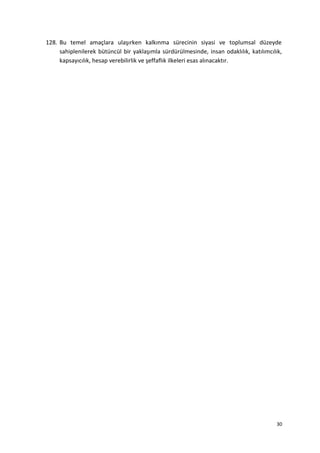 128. Bu temel amaçlara ulaşırken kalkınma sürecinin siyasi ve toplumsal düzeyde
sahiplenilerek bütüncül bir yaklaşımla sürdürülmesinde, insan odaklılık, katılımcılık,
kapsayıcılık, hesap verebilirlik ve şeffaflık ilkeleri esas alınacaktır.
30
 