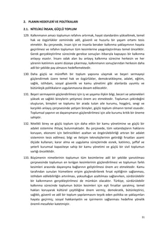 2. PLANIN HEDEFLERİ VE POLİTİKALARI
2.1. NİTELİKLİ İNSAN, GÜÇLÜ TOPLUM
129. Kalkınmanın amacı toplumun refahını artırmak, hayat standardını yükseltmek, temel
hak ve özgürlükler zemininde adil, güvenli ve huzurlu bir yaşam ortamı tesis
etmektir. Bu çerçevede, insan için ve insanla beraber kalkınma yaklaşımının hayata
geçirilmesi ve refahın toplumun tüm kesimlerine yaygınlaştırılması temel önceliktir.
Gerek gerçekleştirilme sürecinde gerekse sonuçları itibarıyla kapsayıcı bir kalkınma
anlayışı esastır. İnsanı odak alan bu anlayış kalkınma sürecine herkesin ve her
yörenin katılımını azami düzeye çıkarmayı, kalkınmanın sonuçlarından herkesin daha
adil bir şekilde pay almasını hedeflemektedir.
130. Daha güçlü ve müreffeh bir toplum yapısına ulaşmak ve beşeri sermayeyi
güçlendirmek üzere temel hak ve özgürlükler, demokratikleşme, adalet, eğitim,
sağlık, istihdam, sosyal güvenlik ve kamu yönetimi gibi alanlarda uyumlu ve
bütünleşik politikaların uygulanmasına devam edilecektir.
131. Beşeri sermayenin güçlendirilmesi için iş ve yaşama ilişkin bilgi, beceri ve yetenekleri
yüksek ve sağlıklı bireylerin yetişmesi önem arz etmektedir. Toplumun çekirdeğini
oluşturan, bireyleri ve toplumu bir arada tutan aile kurumu, hoşgörü, sevgi ve
karşılıklı anlayış çerçevesinde yetişen bireyler, güçlü toplum olmanın temel esasıdır.
Toplumsal yapının ve dayanışmanın güçlendirilmesi için aile kurumu kritik bir öneme
sahiptir.
132. Nitelikli birey ve güçlü toplum için daha etkin bir kamu yönetimine ve güçlü bir
adalet sistemine ihtiyaç bulunmaktadır. Bu çerçevede, tüm vatandaşların haklarını
koruyan, ekonomi için belirsizlikleri azaltan ve öngörülebilirliği artıran bir adalet
sisteminin tesis edilmesi; bilgi ve iletişim teknolojilerinin getirdiği fırsatları azami
ölçüde kullanan; karar alma ve uygulama süreçlerinde esnek, katılımcı, şeffaf ve
yeterli kurumsal kapasiteye sahip bir kamu yönetimi ve güçlü bir sivil toplumun
varlığı önceliklidir.
133. Büyümenin nimetlerinin toplumun tüm kesimlerine adil bir şekilde yansıtılması
çerçevesinde toplumun en kırılgan kesimlerinin güçlendirilmesi ve toplumun farklı
kesimleri arasında dayanışma bağlarının geliştirilmesi önem arz etmektedir. Kamu
tarafından sunulan hizmetlere erişim güçlendirilerek fırsat eşitliğinin sağlanması,
istihdam edilebilirliğin artırılması, yoksulluğun azaltılması sağlanırken, sürdürülebilir
bir kalkınmanın gerçekleştirilmesi de mümkün olacaktır. Türkiye, sürdürülebilir
kalkınma sürecinde toplumun bütün kesimleri için eşit fırsatlar yaratmış; temel
hakları koruyarak kültürel çeşitliliğine önem vermiş; demokratik, bütünleştirici,
sağlıklı, güvenli ve adil bir toplum yapılanmasını teşvik eden politika ve yaklaşımları
hayata geçirmiş; sosyal hakkaniyetin ve içermenin sağlanması hedefine yönelik
önemli mesafeler katetmiştir.
31
 