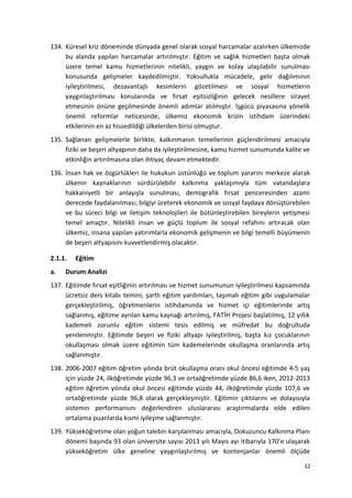 134. Küresel kriz döneminde dünyada genel olarak sosyal harcamalar azalırken ülkemizde
bu alanda yapılan harcamalar artırılmıştır. Eğitim ve sağlık hizmetleri başta olmak
üzere temel kamu hizmetlerinin nitelikli, yaygın ve kolay ulaşılabilir sunulması
konusunda gelişmeler kaydedilmiştir. Yoksullukla mücadele, gelir dağılımının
iyileştirilmesi, dezavantajlı kesimlerin gözetilmesi ve sosyal hizmetlerin
yaygınlaştırılması konularında ve fırsat eşitsizliğinin gelecek nesillere sirayet
etmesinin önüne geçilmesinde önemli adımlar atılmıştır. İşgücü piyasasına yönelik
önemli reformlar neticesinde, ülkemiz ekonomik krizin istihdam üzerindeki
etkilerinin en az hissedildiği ülkelerden birisi olmuştur.
135. Sağlanan gelişmelerle birlikte, kalkınmanın temellerinin güçlendirilmesi amacıyla
fiziki ve beşeri altyapının daha da iyileştirilmesine, kamu hizmet sunumunda kalite ve
etkinliğin artırılmasına olan ihtiyaç devam etmektedir.
136. İnsan hak ve özgürlükleri ile hukukun üstünlüğü ve toplum yararını merkeze alarak
ülkenin kaynaklarının sürdürülebilir kalkınma yaklaşımıyla tüm vatandaşlara
hakkaniyetli bir anlayışla sunulması, demografik fırsat penceresinden azami
derecede faydalanılması; bilgiyi üreterek ekonomik ve sosyal faydaya dönüştürebilen
ve bu süreci bilgi ve iletişim teknolojileri ile bütünleştirebilen bireylerin yetişmesi
temel amaçtır. Nitelikli insan ve güçlü toplum ile sosyal refahını artıracak olan
ülkemiz, insana yapılan yatırımlarla ekonomik gelişmenin ve bilgi temelli büyümenin
de beşeri altyapısını kuvvetlendirmiş olacaktır.
2.1.1. Eğitim
a. Durum Analizi
137. Eğitimde fırsat eşitliğinin artırılması ve hizmet sunumunun iyileştirilmesi kapsamında
ücretsiz ders kitabı temini, şartlı eğitim yardımları, taşımalı eğitim gibi uygulamalar
gerçekleştirilmiş, öğretmenlerin istihdamında ve hizmet içi eğitimlerinde artış
sağlanmış, eğitime ayrılan kamu kaynağı artırılmış, FATİH Projesi başlatılmış, 12 yıllık
kademeli zorunlu eğitim sistemi tesis edilmiş ve müfredat bu doğrultuda
yenilenmiştir. Eğitimde beşeri ve fiziki altyapı iyileştirilmiş, başta kız çocuklarının
okullaşması olmak üzere eğitimin tüm kademelerinde okullaşma oranlarında artış
sağlanmıştır.
138. 2006-2007 eğitim öğretim yılında brüt okullaşma oranı okul öncesi eğitimde 4-5 yaş
için yüzde 24, ilköğretimde yüzde 96,3 ve ortaöğretimde yüzde 86,6 iken, 2012-2013
eğitim öğretim yılında okul öncesi eğitimde yüzde 44, ilköğretimde yüzde 107,6 ve
ortaöğretimde yüzde 96,8 olarak gerçekleşmiştir. Eğitimin çıktılarını ve dolayısıyla
sistemin performansını değerlendiren uluslararası araştırmalarda elde edilen
ortalama puanlarda kısmi iyileşme sağlanmıştır.
139. Yükseköğretime olan yoğun talebin karşılanması amacıyla, Dokuzuncu Kalkınma Planı
dönemi başında 93 olan üniversite sayısı 2013 yılı Mayıs ayı itibarıyla 170’e ulaşarak
yükseköğretim ülke geneline yaygınlaştırılmış ve kontenjanlar önemli ölçüde
32
 