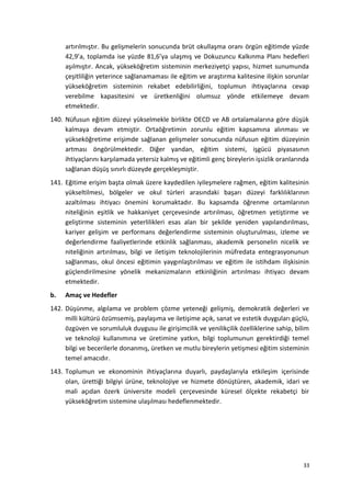 artırılmıştır. Bu gelişmelerin sonucunda brüt okullaşma oranı örgün eğitimde yüzde
42,9’a, toplamda ise yüzde 81,6’ya ulaşmış ve Dokuzuncu Kalkınma Planı hedefleri
aşılmıştır. Ancak, yükseköğretim sisteminin merkeziyetçi yapısı, hizmet sunumunda
çeşitliliğin yeterince sağlanamaması ile eğitim ve araştırma kalitesine ilişkin sorunlar
yükseköğretim sisteminin rekabet edebilirliğini, toplumun ihtiyaçlarına cevap
verebilme kapasitesini ve üretkenliğini olumsuz yönde etkilemeye devam
etmektedir.
140. Nüfusun eğitim düzeyi yükselmekle birlikte OECD ve AB ortalamalarına göre düşük
kalmaya devam etmiştir. Ortaöğretimin zorunlu eğitim kapsamına alınması ve
yükseköğretime erişimde sağlanan gelişmeler sonucunda nüfusun eğitim düzeyinin
artması öngörülmektedir. Diğer yandan, eğitim sistemi, işgücü piyasasının
ihtiyaçlarını karşılamada yetersiz kalmış ve eğitimli genç bireylerin işsizlik oranlarında
sağlanan düşüş sınırlı düzeyde gerçekleşmiştir.
141. Eğitime erişim başta olmak üzere kaydedilen iyileşmelere rağmen, eğitim kalitesinin
yükseltilmesi, bölgeler ve okul türleri arasındaki başarı düzeyi farklılıklarının
azaltılması ihtiyacı önemini korumaktadır. Bu kapsamda öğrenme ortamlarının
niteliğinin eşitlik ve hakkaniyet çerçevesinde artırılması, öğretmen yetiştirme ve
geliştirme sisteminin yeterlilikleri esas alan bir şekilde yeniden yapılandırılması,
kariyer gelişim ve performans değerlendirme sisteminin oluşturulması, izleme ve
değerlendirme faaliyetlerinde etkinlik sağlanması, akademik personelin nicelik ve
niteliğinin artırılması, bilgi ve iletişim teknolojilerinin müfredata entegrasyonunun
sağlanması, okul öncesi eğitimin yaygınlaştırılması ve eğitim ile istihdam ilişkisinin
güçlendirilmesine yönelik mekanizmaların etkinliğinin artırılması ihtiyacı devam
etmektedir.
b. Amaç ve Hedefler
142. Düşünme, algılama ve problem çözme yeteneği gelişmiş, demokratik değerleri ve
milli kültürü özümsemiş, paylaşıma ve iletişime açık, sanat ve estetik duyguları güçlü,
özgüven ve sorumluluk duygusu ile girişimcilik ve yenilikçilik özelliklerine sahip, bilim
ve teknoloji kullanımına ve üretimine yatkın, bilgi toplumunun gerektirdiği temel
bilgi ve becerilerle donanmış, üretken ve mutlu bireylerin yetişmesi eğitim sisteminin
temel amacıdır.
143. Toplumun ve ekonominin ihtiyaçlarına duyarlı, paydaşlarıyla etkileşim içerisinde
olan, ürettiği bilgiyi ürüne, teknolojiye ve hizmete dönüştüren, akademik, idari ve
mali açıdan özerk üniversite modeli çerçevesinde küresel ölçekte rekabetçi bir
yükseköğretim sistemine ulaşılması hedeflenmektedir.
33
 