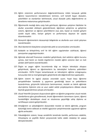 151. Eğitim sisteminin performansının değerlendirilmesine imkân tanıyacak şekilde
öğrenci kazanımlarının izlenebilmesini teminen, sınıf temelli başarı düzeyleri,
yeterlilikleri ve standartları belirlenecek, ulusal düzeyde çoklu değerlendirme ve
denetleme mekanizması geliştirilecektir.
152. Öğretmenlik mesleği daha cazip hale getirilecek; öğretmen yetiştiren fakülteler ile
okullar arasındaki etkileşim güçlendirilecek; öğretmen yetiştirme ve geliştirme
sistemi, öğretmen ve öğrenci yeterliliklerini esas alan, kişisel ve mesleki gelişimi
sürekli teşvik eden, kariyer gelişimi ve performansa dayanan bir yapıda
düzenlenecektir.
153. Deneyimli öğretmenlerin dezavantajlı bölgelerde ve okullarda uzun süreli çalışması
özendirilecektir.
154. Okul idarelerinin bütçeleme süreçlerinde yetki ve sorumlulukları artırılacaktır.
155. Kalabalık ve birleştirilmiş sınıf ile ikili eğitim uygulamaları azaltılacak, öğrenci
pansiyonları yaygınlaştırılacaktır.
156. Eğitimde alternatif finansman modelleri geliştirilecek, özel sektörün eğitim kurumu
açması, özel kesim ve meslek örgütlerinin mesleki eğitim sürecine idari ve mali
yönden aktif katılımı özendirilecektir.
157. Örgün ve yaygın eğitim kurumlarında bilgi ve iletişim teknolojisi altyapısı
geliştirilecek, öğrenci ve öğretmenlerin bu teknolojileri kullanma yetkinlikleri
artırılacaktır. FATİH Projesi tamamlanacak ve teknolojinin eğitime entegrasyonu
konusunda nitel ve nicel göstergeler geliştirilerek etki değerlendirmesi yapılacaktır.
158. Eğitim sistemi ile işgücü piyasası arasındaki uyum; hayat boyu öğrenme
perspektifinden hareketle iş yaşamının gerektirdiği beceri ve yetkinliklerin
kazandırılması, girişimcilik kültürünün benimsenmesi, mesleki ve teknik eğitimde
okul-işletme ilişkisinin orta ve uzun vadeli sektör projeksiyonlarını dikkate alacak
biçimde güçlendirilmesi yoluyla artırılacaktır.
159. Ulusal Yeterlilik Çerçevesi oluşturularak eğitim ve öğretim programları ulusal meslek
standartlarına göre güncellenecek, önceki öğrenmelerin tanınmasını içeren, öğrenci
hareketliliğini destekleyen ulusal ve uluslararası geçerliliğe sahip diploma ve
sertifikasyon sistemi geliştirilecektir.
160. Ortaöğretim ve yükseköğretim düzeyindeki mesleki ve teknik eğitimde, program
bütünlüğü temin edilecek ve nitelikli işgücünün yetiştirilmesinde uygulamalı eğitime
ağırlık verilecektir.
161. Yükseköğretim sistemi, hesap verebilirlik temelinde özerklik, performans odaklılık,
ihtisaslaşma ve çeşitlilik ilkeleri çerçevesinde kalite odaklı rekabetçi bir yapıya
dönüştürülecektir.
35
 