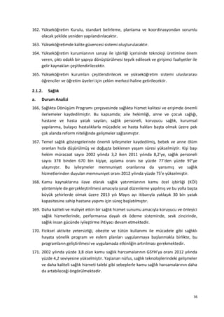 162. Yükseköğretim Kurulu, standart belirleme, planlama ve koordinasyondan sorumlu
olacak şekilde yeniden yapılandırılacaktır.
163. Yükseköğretimde kalite güvencesi sistemi oluşturulacaktır.
164. Yükseköğretim kurumlarının sanayi ile işbirliği içerisinde teknoloji üretimine önem
veren, çıktı odaklı bir yapıya dönüştürülmesi teşvik edilecek ve girişimci faaliyetler ile
gelir kaynakları çeşitlendirilecektir.
165. Yükseköğretim kurumları çeşitlendirilecek ve yükseköğretim sistemi uluslararası
öğrenciler ve öğretim üyeleri için çekim merkezi haline getirilecektir.
2.1.2. Sağlık
a. Durum Analizi
166. Sağlıkta Dönüşüm Programı çerçevesinde sağlıkta hizmet kalitesi ve erişimde önemli
ilerlemeler kaydedilmiştir. Bu kapsamda; aile hekimliği, anne ve çocuk sağlığı,
hastane ve hasta yatak sayıları, sağlık personeli, koruyucu sağlık, kurumsal
yapılanma, bulaşıcı hastalıklarla mücadele ve hasta hakları başta olmak üzere pek
çok alanda reform niteliğinde gelişmeler sağlanmıştır.
167. Temel sağlık göstergelerinde önemli iyileşmeler kaydedilmiş, bebek ve anne ölüm
oranları hızla düşürülmüş ve doğuşta beklenen yaşam süresi yükselmiştir. Kişi başı
hekim müracaat sayısı 2002 yılında 3,2 iken 2011 yılında 8,2’ye, sağlık personeli
sayısı 378 binden 670 bin kişiye, aşılama oranı ise yüzde 77’den yüzde 97’ye
ulaşmıştır. Bu iyileşmeler memnuniyet oranlarına da yansımış ve sağlık
hizmetlerinden duyulan memnuniyet oranı 2012 yılında yüzde 75’e yükselmiştir.
168. Kamu kaynaklarına ilave olarak sağlık yatırımlarının kamu özel işbirliği (KÖİ)
yöntemiyle de gerçekleştirilmesi amacıyla yasal düzenleme yapılmış ve bu yolla başta
büyük şehirlerde olmak üzere 2013 yılı Mayıs ayı itibarıyla yaklaşık 30 bin yatak
kapasitesine sahip hastane yapımı için süreç başlatılmıştır.
169. Daha kaliteli ve maliyet etkin bir sağlık hizmet sunumu amacıyla koruyucu ve önleyici
sağlık hizmetlerinde, performansa dayalı ek ödeme sisteminde, sevk zincirinde,
sağlık insan gücünde iyileştirme ihtiyacı devam etmektedir.
170. Fiziksel aktivite yetersizliği, obezite ve tütün kullanımı ile mücadele gibi sağlıklı
hayata yönelik program ve eylem planları uygulanmaya başlanmakla birlikte, bu
programların geliştirilmesi ve uygulamada etkinliğin artırılması gerekmektedir.
171. 2002 yılında yüzde 3,8 olan kamu sağlık harcamalarının GSYH’ya oranı 2012 yılında
yüzde 4,2 seviyesine yükselmiştir. Yaşlanan nüfus, sağlık teknolojilerindeki gelişmeler
ve daha kaliteli sağlık hizmeti talebi gibi sebeplerle kamu sağlık harcamalarının daha
da artabileceği öngörülmektedir.
36
 