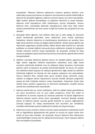 koymaktadır. Ülkemizin kalkınma yaklaşımının esaslarını gösteren planların uzun
vadeli bakış açısıyla hazırlanması ve toplumun tüm kesimlerine yönelik hedef birliği ve
bütüncül bir perspektif sağlaması, kalkınma sürecinin başarısı için önem taşımaktadır.
Diğer taraftan, giderek karmaşıklaşan ve çeşitlenen ekonomik ve sosyal ihtiyaçlar,
ülkemizin kısıtlı kaynaklarının etkin kullanılmasını zorunlu kılmaktadır. Onuncu
Kalkınma Planı, önümüzdeki dönemde, kaynaklarımızın daha fazla refah üreten
alanlara yönlendirilmesi için karar alıcılar ve ilgili tüm taraflar için yol gösterici bir araç
olacaktır.
5. Dünyadaki hâkim eğilimler, özel sektörün daha faal ve etkili olduğu bir ekonomik
düzeni beraberinde getirmekte, kamu sektörünün artan oranda düzenleyici
faaliyetlere, denetim işlevlerine ve koordinasyona yönelmesine yol açmakta, buna
bağlı olarak planlama anlayışı da değişim göstermektedir. Serbest piyasa ağırlıklı açık
ekonomiler yaygınlaşmış olmakla birlikte, etkileri devam eden küresel kriz, izlenecek
politikalar ve alınacak tedbirler konusunda kamu sektörünün stratejik bir yaklaşımla
hareket etmesinin önemini ortaya koymaktadır. Bu çerçevede, stratejik bir bakış
açısıyla ve paydaşların geniş katılımıyla hazırlanmış ulusal planlar, giderek daha önemli
hale gelmektedir.
6. Sektörler arasındaki etkileşimin giderek artması, bir alandaki politika uygulamasının
diğer alanları doğrudan etkileme kapasitesinin yükselmesi, buna bağlı olarak
sorunların çözümünde disiplinler arası bir yaklaşıma ihtiyaç duyulması, hazırlanacak
planların içerik ve kapsamını da yeniden biçimlendirmektedir. Bu durum, bir yandan
tüm sektörlere bakan kapsayıcı bir yaklaşımı gerektirirken, diğer yandan bu sektörleri
birbirleriyle bağlantılı bir biçimde ele alan program yaklaşımını öne çıkarmaktadır.
Onuncu Kalkınma Planı, stratejik bakış açısını merkeze alarak, ekonomik, sosyal,
sektörel ve bölgesel alanları kapsamasının yanında öncelikli dönüşüm programları
yoluyla da kritik müdahale alanlarını ortaya koymaktadır. Programlar; birden fazla
sektörü kesen, planların uygulanması ve izlenmesini kolaylaştıran, öncelikli alanlara
yönelik kamu politikalarından oluşmaktadır.
7. Kalkınma planlarında yer verilen politikaların etkili bir şekilde hayata geçirilebilmesi
için kamu kurumlarının orta ve uzun vadeli amaçlarının, temel ilke, hedef ve
önceliklerinin ve bunlara ulaşmak için izlenecek yöntemler ile kaynak dağılımlarının
kalkınma planıyla uyumlu olması önem taşımaktadır. Kurumsal düzeyde stratejik
planlar ile kalkınma planları arasında gerekli bütünlük ve uyumun sağlanabilmesi
amacıyla kapsayıcı bir anlayış benimsenerek tüm kurumlara yön verebilecek,
öncelikleri belirlemede yardımcı olabilecek bir politika seti oluşturulmuştur.
8. Kalkınmanın amacı insanların refahını artırmak, hayat standartlarını yükseltmek, temel
hak ve özgürlüklerini güçlendirerek adil, güvenli ve huzurlu bir yaşam ortamı tesis
etmek ve bunu kalıcı kılmaktır. Bu çerçevede, Onuncu Kalkınma Planı kalkınmanın
sürdürülebilirliğini merkeze alan bir yaklaşımla hazırlanmıştır. Planın kapsayıcı bölümü
dört ana başlıktan oluşmaktadır.
2
 