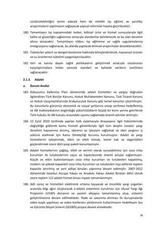 sürdürülebilirliğini temin edecek hem de nitelikli tıp eğitimi ve yenilikçi
araştırmaların yapılmasını sağlayacak yapısal reformlar hayata geçirilecektir.
180. Tamamlayıcı tıp kapsamındaki tedavi, bitkisel ürün ve hizmet sunucularıyla ilgili
kalite ve güvenliğin sağlanması amacıyla standartlar belirlenecek ve bu alan denetim
altına alınacaktır. Tamamlayıcı tıbbın, tıp eğitimine ve sağlık uygulamalarına
entegrasyonu sağlanacak, bu alanda yapılacak bilimsel araştırmalar desteklenecektir.
181. Tüketiciler yeterli ve dengeli beslenme hakkında bilinçlendirilecek, hayvansal ürünler
ve su ürünlerinin tüketimi yaygınlaştırılacaktır.
182. Veri ve kanıta dayalı sağlık politikalarını geliştirmek amacıyla uluslararası
karşılaştırmalara imkân verecek standart ve kalitede verilerin üretilmesi
sağlanacaktır.
2.1.3. Adalet
a. Durum Analizi
183. Dokuzuncu Kalkınma Planı döneminde adalet hizmetleri ve yargıyı doğrudan
ilgilendiren Türk Borçlar Kanunu, Hukuk Muhakemeleri Kanunu, Türk Ticaret Kanunu
ve Hukuk Uyuşmazlıklarında Arabuluculuk Kanunu gibi temel kanunlar çıkartılmıştır.
Bu kanunlarla günümüz ekonomik ve sosyal şartlarına cevap verilmesi hedeflenmiş
ve AB müktesebatının öngördüğü yükümlülüklerin büyük bir kısmı yerine getirilerek
Türk hukuku ile AB hukuku arasındaki uyumu sağlamada önemli adımlar atılmıştır.
184. 12 Eylül 2010 tarihinde yapılan halk oylamasıyla Anayasanın ilgili hükümlerinde
değişikliğe gidilerek kamu hizmeti görevlileriyle ilgili tüm disiplin cezaları yargı
denetimi kapsamına alınmış, idarenin iyi işleyişini sağlamak ve idari yargının iş
yükünü azaltmak için Kamu Denetçiliği Kurumu kurulmuştur. Adalet ve yargı
hizmetlerini iyileştirmek, etkin ve etkili kılmak, temel hak ve özgürlükleri
güçlendirmek üzere dört yargı paketi kanunlaşmıştır.
185. Adalet hizmetlerinin çağdaş, etkili ve verimli olarak sunulabilmesi için ceza infaz
kurumları ile tutukevlerinin sayısı ve kapasitesinde önemli artışlar sağlanmıştır.
Küçük ve etkin kullanılamayan ceza infaz kurumları ve tutukevleri kapatılmış,
modern ve yüksek kapasiteli ceza infaz kurumları ve tutukevleri inşa edilerek toplam
kapasite artırılmış ve yeni adliye binaları yapımına devam edilmiştir. 2007-2012
döneminde İstanbul Avrupa Yakası ve Anadolu Yakası Adalet Binaları dâhil olmak
üzere toplam 112 adalet hizmet binası inşaatı tamamlanmıştır.
186. Adli süreç ve hizmetleri elektronik ortama taşıyacak ve öncelikle yargı organları
arasında bilgi ağını oluşturacak e-adalet sisteminin kurulması için Ulusal Yargı Ağı
Projesinin (UYAP) donanım ve yazılım altyapısı tamamlanmış olup, sistemin
geliştirilmesine devam edilmektedir. İfade ve savunma alınması ile duruşmalarda
video kaydı yapılması ve video konferans yönteminin kullanılmasını hedefleyen Ses
ve Görüntü Bilişim Sistemi (SEGBİS) projesi devam etmektedir.
38
 