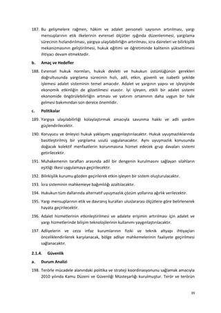187. Bu gelişmelere rağmen, hâkim ve adalet personeli sayısının artırılması, yargı
mensuplarının etik ilkelerinin evrensel ölçütler ışığında düzenlenmesi, yargılama
sürecinin hızlandırılması, yargıya ulaşılabilirliğin artırılması, icra daireleri ve bilirkişilik
mekanizmasının geliştirilmesi, hukuk eğitimi ve öğretiminde kalitenin yükseltilmesi
ihtiyacı devam etmektedir.
b. Amaç ve Hedefler
188. Evrensel hukuk normları, hukuk devleti ve hukukun üstünlüğünün gerekleri
doğrultusunda yargılama sürecinin hızlı, adil, etkin, güvenli ve isabetli şekilde
işlemesi adalet sisteminin temel amacıdır. Adalet ve yargının yapısı ve işleyişinde
ekonomik etkinliğin de gözetilmesi esastır. İyi işleyen, etkili bir adalet sistemi
ekonomide öngörülebilirliğin artması ve yatırım ortamının daha uygun bir hale
gelmesi bakımından son derece önemlidir.
c. Politikalar
189. Yargıya ulaşılabilirliği kolaylaştırmak amacıyla savunma hakkı ve adli yardım
güçlendirilecektir.
190. Koruyucu ve önleyici hukuk yaklaşımı yaygınlaştırılacaktır. Hukuk uyuşmazlıklarında
basitleştirilmiş bir yargılama usulü uygulanacaktır. Aynı uyuşmazlık konusunda
doğacak kolektif menfaatlerin korunmasına hizmet edecek grup davaları sistemi
getirilecektir.
191. Muhakemenin tarafları arasında adil bir dengenin kurulmasını sağlayan silahların
eşitliği ilkesi uygulamaya geçirilecektir.
192. Bilirkişilik kurumu gözden geçirilerek etkin işleyen bir sistem oluşturulacaktır.
193. İcra sisteminin mahkemeye bağımlılığı azaltılacaktır.
194. Hukukun tüm dallarında alternatif uyuşmazlık çözüm yollarına ağırlık verilecektir.
195. Yargı mensuplarının etik ve davranış kuralları uluslararası ölçütlere göre belirlenerek
hayata geçirilecektir.
196. Adalet hizmetlerinin etkinleştirilmesi ve adalete erişimin artırılması için adalet ve
yargı hizmetlerinde bilişim teknolojilerinin kullanımı yaygınlaştırılacaktır.
197. Adliyelerin ve ceza infaz kurumlarının fiziki ve teknik altyapı ihtiyaçları
önceliklendirilerek karşılanacak, bölge adliye mahkemelerinin faaliyete geçirilmesi
sağlanacaktır.
2.1.4. Güvenlik
a. Durum Analizi
198. Terörle mücadele alanındaki politika ve strateji koordinasyonunu sağlamak amacıyla
2010 yılında Kamu Düzeni ve Güvenliği Müsteşarlığı kurulmuştur. Terör ve terörün
39
 