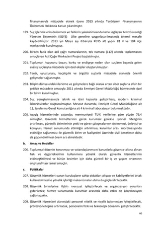 finansmanıyla mücadele etmek üzere 2013 yılında Terörizmin Finansmanının
Önlenmesi Hakkında Kanun çıkarılmıştır.
199. Suç işlenmesinin önlenmesi ve faillerin yakalanmasında katkı sağlayan Kent Güvenliği
Yönetim Sisteminin (KGYS) ülke geneline yaygınlaştırılmasında önemli mesafe
kaydedilmiştir. 2013 yılı Mayıs ayı itibarıyla KGYS alt yapısı 81 il ve 104 ilçe
merkezinde kurulmuştur.
200. Birden fazla olan acil çağrı numaralarının, tek numara (112) altında toplanmasını
amaçlayan Acil Çağrı Merkezleri Projesi başlatılmıştır.
201. Toplumun huzurunu bozan, korku ve endişeye neden olan suçların başında gelen
asayiş suçlarıyla mücadele için özel ekipler oluşturulmuştur.
202. Terör, uyuşturucu, kaçakçılık ve örgütlü suçlarla mücadele alanında önemli
gelişmeler sağlanmıştır.
203. Bilişim dünyasındaki ilerleme ve gelişmelere bağlı olarak artan siber suçlarla etkin bir
şekilde mücadele amacıyla 2011 yılında Emniyet Genel Müdürlüğü bünyesinde özel
bir birim kurulmuştur.
204. Suç soruşturmasında teknik ve idari kapasite geliştirilmiş, modern kriminal
laboratuvarlar oluşturulmuştur. Mevcut durumda, Emniyet Genel Müdürlüğüne ait
11, Jandarma Genel Komutanlığına ait 4 kriminal laboratuvar bulunmaktadır.
205. Asayiş hizmetlerinde vatandaş memnuniyeti TÜİK verilerine göre yüzde 79,4
olmuştur. Güvenlik hizmetlerinin gerek kurumsal gerekse işlevsel niteliğinin
artırılması, güvenlik birimlerinin yetki ve görev çakışmalarının önlenmesi, önleyici ve
koruyucu hizmet sunumunda etkinliğin artırılması, kurumlar arası koordinasyonda
etkinliğin sağlanması ile güvenlik birim ve faaliyetleri üzerinde sivil denetimin daha
da güçlendirilmesi önem arz etmektedir.
b. Amaç ve Hedefler
206. Toplumsal düzenin korunması ve vatandaşlarımızın kanunlarla güvence altına alınan
hak ve özgürlüklerinin kullanımına yönelik olarak güvenlik hizmetlerinin
etkinleştirilmesi ve bütün kesimler için daha güvenli bir iş ve yaşam ortamının
oluşturulması temel amaçtır.
c. Politikalar
207. Güvenlik hizmetleri sunan kuruluşların sahip oldukları altyapı ve kabiliyetlerini ortak
kullanabilmesine yönelik işbirliği mekanizmaları daha da güçlendirilecektir.
208. Güvenlik birimlerine ilişkin mevzuat iyileştirilecek ve organizasyon sorunları
giderilecek; hizmet sunumunda kurumlar arasında daha etkin bir koordinasyon
sağlanacaktır.
209. Güvenlik hizmetleri alanındaki personel nitelik ve nicelik bakımından iyileştirilecek,
profesyonelleşme artırılacak, personelin fiziki ve teknolojik donanımı geliştirilecektir.
40
 