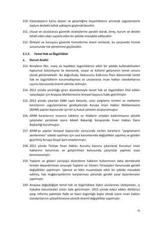 210. Vatandaşların kamu düzeni ve güvenliğine duyarlılıklarını artıracak uygulamalarla
toplum destekli kolluk yaklaşımı güçlendirilecektir.
211. Ulusal ve uluslararası güvenlik stratejilerine paralel olarak, birey, kurum ve devleti
tehdit eden siber suçlarla etkin bir şekilde mücadele edilecektir.
212. Önleyici ve koruyucu güvenlik hizmetlerine önem verilecek, bu çerçevede hizmet
sunumunda risk yönetimine geçilecektir.
2.1.5. Temel Hak ve Özgürlükler
a. Durum Analizi
213. Bireylerin fikir, inanç ve teşebbüs özgürlüklerini etkin bir şekilde kullanabilmeleri
toplumsal bütünleşme ile ekonomik, sosyal ve kültürel gelişmenin temel unsuru
olarak görülmektedir. Bu doğrultuda, Dokuzuncu Kalkınma Planı döneminde temel
hak ve özgürlüklerin kurumsallaşması ve uluslararası insan hakları standartlarına
uyumu konusunda önemli adımlar atılmıştır.
214. 2012 yılında yürürlüğe giren düzenlemeyle temel hak ve özgürlükleri ihlal edilen
vatandaşlar için Anayasa Mahkemesine bireysel başvuru hakkı getirilmiştir.
215. 2013 yılında çıkarılan 6384 sayılı Kanunla, uzun yargılama süreleri ve mahkeme
kararlarının uygulanmaması gerekçeleriyle Avrupa İnsan Hakları Mahkemesine
(AİHM) yapılan başvurular için bir iç hukuk yöntemi oluşturulmuştur.
216. AİHM kararlarının icrasının takibine ve ihlallerin ortadan kaldırılmasına yönelik
çalışmalar yürütmek üzere Adalet Bakanlığı bünyesinde İnsan Hakları Daire
Başkanlığı kurulmuştur.
217. AİHM’ye yapılan bireysel başvurular sonucunda verilen kararların "yargılamanın
yenilenmesi" sebebi sayılması için usul kanunlarında değişiklikler yapılmış ve gözden
geçirilmiş Avrupa Sosyal Şartı onaylanmıştır.
218. 2012 yılında Türkiye İnsan Hakları Kurumu Kanunu çıkarılarak Kurumun insan
haklarının korunması ve geliştirilmesi konusunda çalışmalar yapması esası
benimsenmiştir.
219. Toplantı ve gösteri yürüyüşü düzenleme hakkının kullanımının daha demokratik
temele dayandırılması amacıyla Toplantı ve Gösteri Yürüyüşleri Kanununda gerekli
değişiklikler yapılmıştır. İşkence ve kötü muameleyle etkili bir şekilde mücadele
edilmiş, hak mağduriyetlerinin karşılanması yönünde gerekli yasal düzenlemeler
yapılmıştır.
220. Anayasa değişikliğiyle temel hak ve özgürlüklere ilişkin uluslararası sözleşmeler, iç
hukukta kanunlardan üstün hale getirilmiştir. 2013 yılında kabul edilen dördüncü
yargı reformu paketiyle ifade ve basın özgürlüğü başta olmak üzere insan hakları
standartlarının yükseltilmesine yönelik önemli değişiklikler yapılmıştır.
41
 