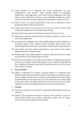 221. Türkçe dışındaki dil ve lehçelerde özel kurslar açılabilmesine ve yayın
yapılabilmesine, siyasi partilerin Türkçe dışındaki dillerde de propaganda
yapabilmesine imkân sağlanmıştır. Ayrıca, 2013 yılında yürürlüğe giren 6411 sayılı
Kanunla, sanığın iddianamenin okunması ve esas hakkındaki mütalaasının verilmesi
üzerine sözlü savunmasını, beyan ettiği başka bir dilde yapması mümkün kılınmıştır.
222. Vakıflar Kanunu, sivil toplumu güçlendirecek, temel hak ve özgürlüklerin alanını
genişletecek şekilde yeniden düzenlenmiştir.
223. Yüksek Askeri Şuranın ihraç kararlarına karşı yargı yolu açılmış, sivillerin askeri
mahkemede yargılanmaması anayasal güvenceye alınmıştır.
224. Kişisel verilerin korunmasını isteme hakkı anayasal teminat altına alınmıştır.
225. Vatandaşların yurtdışına çıkmalarıyla ilgili sınırlamalar daraltılmış, tamamen yargı
kararı şartına bağlanmıştır.
226. Anayasada yapılan değişiklikle kadın-erkek eşitliğini sağlamaya yönelik tedbirlerin ve
dezavantajlı gruplar lehine yapılacak pozitif ayrımcılığın eşitlik ilkesine aykırı
sayılamayacağı hükmü getirilmiştir. Çocuk hakları anayasal temele kavuşturulmuştur.
227. Siyasi Partiler Kanununda yapılan düzenlemelerle, siyasi partilerin daha özgürce
örgütlenebilmelerine olanak tanınmıştır.
228. Sendikal haklar ile grev hakkına getirilen sınırlamalar kaldırılmış, memurlara ve diğer
kamu görevlilerine toplu sözleşme hakkı tanınmıştır.
229. Bütün bu önemli gelişmeler zemininde ülkemizde çoğulcu ve özgürlükçü demokrasiyi
temel hak ve hürriyetler, hukuk devleti, düşünce, inanç ve teşebbüs özgürlüğü gibi
ilke ve değerlerle bütünleştirip daha köklü bir şekilde yerleştirme ve ileriye taşıma
ihtiyacı devam etmektedir.
b. Amaç ve Hedefler
230. Çoğulcu ve özgürlükçü bir demokrasi anlayışıyla bireylerin ve toplumdaki farklı
kesimlerin bütün yönleriyle kendilerini özgürce ifade ettiği, tüm inançlara ve yaşam
tarzlarına saygıyı ilke kabul eden bir toplumsal zeminin geliştirilmesi temel amaçtır.
Anayasada ifadesini bulan cinsiyet, yaş, ırk, dil, renk, felsefi inanç, din, mezhep, sağlık
durumu, gelir, uyruk, etnik köken, göçmenlik, siyasi tercih ayrımı yapmama, bütün
vatandaşların temel hak ve özgürlüklerini güvence altına alma anlayışı esastır.
c. Politikalar
231. Temel hak ve özgürlükler evrensel ölçüt ve uygulamalar ışığında geliştirilmeye devam
edilecektir.
232. Özgürlük alanını genişleterek bireylere ve topluma daha müreffeh ve mutlu bir
yaşam sürmenin önünü açan; kapsayıcı, bütünleştirici, çoğulcu yeni bir Anayasa
mümkün olan en geniş mutabakatla hazırlanacaktır.
42
 