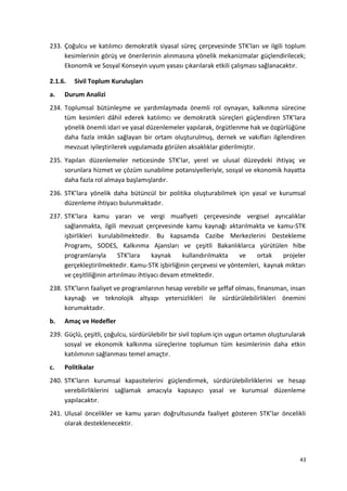 233. Çoğulcu ve katılımcı demokratik siyasal süreç çerçevesinde STK’ları ve ilgili toplum
kesimlerinin görüş ve önerilerinin alınmasına yönelik mekanizmalar güçlendirilecek;
Ekonomik ve Sosyal Konseyin uyum yasası çıkarılarak etkili çalışması sağlanacaktır.
2.1.6. Sivil Toplum Kuruluşları
a. Durum Analizi
234. Toplumsal bütünleşme ve yardımlaşmada önemli rol oynayan, kalkınma sürecine
tüm kesimleri dâhil ederek katılımcı ve demokratik süreçleri güçlendiren STK’lara
yönelik önemli idari ve yasal düzenlemeler yapılarak, örgütlenme hak ve özgürlüğüne
daha fazla imkân sağlayan bir ortam oluşturulmuş, dernek ve vakıfları ilgilendiren
mevzuat iyileştirilerek uygulamada görülen aksaklıklar giderilmiştir.
235. Yapılan düzenlemeler neticesinde STK’lar, yerel ve ulusal düzeydeki ihtiyaç ve
sorunlara hizmet ve çözüm sunabilme potansiyelleriyle, sosyal ve ekonomik hayatta
daha fazla rol almaya başlamışlardır.
236. STK’lara yönelik daha bütüncül bir politika oluşturabilmek için yasal ve kurumsal
düzenleme ihtiyacı bulunmaktadır.
237. STK’lara kamu yararı ve vergi muafiyeti çerçevesinde vergisel ayrıcalıklar
sağlanmakta, ilgili mevzuat çerçevesinde kamu kaynağı aktarılmakta ve kamu-STK
işbirlikleri kurulabilmektedir. Bu kapsamda Cazibe Merkezlerini Destekleme
Programı, SODES, Kalkınma Ajansları ve çeşitli Bakanlıklarca yürütülen hibe
programlarıyla STK’lara kaynak kullandırılmakta ve ortak projeler
gerçekleştirilmektedir. Kamu-STK işbirliğinin çerçevesi ve yöntemleri, kaynak miktarı
ve çeşitliliğinin artırılması ihtiyacı devam etmektedir.
238. STK’ların faaliyet ve programlarının hesap verebilir ve şeffaf olması, finansman, insan
kaynağı ve teknolojik altyapı yetersizlikleri ile sürdürülebilirlikleri önemini
korumaktadır.
b. Amaç ve Hedefler
239. Güçlü, çeşitli, çoğulcu, sürdürülebilir bir sivil toplum için uygun ortamın oluşturularak
sosyal ve ekonomik kalkınma süreçlerine toplumun tüm kesimlerinin daha etkin
katılımının sağlanması temel amaçtır.
c. Politikalar
240. STK’ların kurumsal kapasitelerini güçlendirmek, sürdürülebilirliklerini ve hesap
verebilirliklerini sağlamak amacıyla kapsayıcı yasal ve kurumsal düzenleme
yapılacaktır.
241. Ulusal öncelikler ve kamu yararı doğrultusunda faaliyet gösteren STK’lar öncelikli
olarak desteklenecektir.
43
 