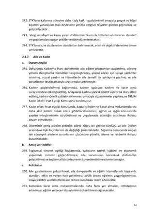242. STK’ların kalkınma sürecine daha fazla katkı yapabilmeleri amacıyla gerçek ve tüzel
kişilerin yapacakları mali desteklere yönelik vergisel teşvikler gözden geçirilecek ve
geliştirilecektir.
243. Vergi muafiyeti ve kamu yararı statülerinin tanımı ile kriterleri uluslararası standart
ve uygulamalara uygun şekilde yeniden düzenlenecektir.
244. STK’ların iç ve dış denetim standartları belirlenecek, etkin ve objektif denetime önem
verilecektir.
2.1.7. Aile ve Kadın
a. Durum Analizi
245. Dokuzuncu Kalkınma Planı döneminde aile eğitim programları başlatılmış, ailelere
yönelik danışmanlık hizmetleri yaygınlaştırılmış, yoksul aileler için sosyal yardımlar
artırılmış, sosyal yardım ve hizmetlerde aile temelli bir yaklaşıma geçilmiş ve aile
sorunlarının tespiti amacıyla araştırmalar artırılmıştır.
246. Kadının güçlendirilmesi bağlamında, kadının işgücüne katılımı ve karar alma
süreçlerindeki etkinliği artmış, Anayasaya kadına yönelik pozitif ayrımcılık ilkesi dâhil
edilmiş, kadına yönelik şiddetin önlenmesi amacıyla düzenlemeler yapılmış ve TBMM
Kadın Erkek Fırsat Eşitliği Komisyonu kurulmuştur.
247. Kadın erkek fırsat eşitliği konusunda, başta istihdam ve karar alma mekanizmalarına
daha aktif katılım olmak üzere şiddetin önlenmesi, eğitim ve sağlık konularında
yapılan iyileştirmelerin sürdürülmesi ve uygulamada etkinliğin artırılması ihtiyacı
devam etmektedir.
248. Ülkemizde geniş aileden çekirdek aileye doğru bir geçişin sürdüğü ve aile üyeleri
arasındaki ilişki biçimlerinin de değiştiği görülmektedir. Boşanma sonucunda oluşan
tek ebeveynli ailelerin sorunlarının çözümüne yönelik, izleme ve rehberlik ihtiyacı
bulunmaktadır.
b. Amaç ve Hedefler
249. Toplumsal cinsiyet eşitliği bağlamında, kadınların sosyal, kültürel ve ekonomik
yaşamdaki rolünün güçlendirilmesi, aile kurumunun korunarak statüsünün
geliştirilmesi ve toplumsal bütünleşmenin kuvvetlendirilmesi temel amaçtır.
c. Politikalar
250. Aile yardımlarının geliştirilmesi, aile danışmanlık ve eğitim hizmetlerinin kapsamlı,
standart, etkin ve yaygın hale getirilmesi, evlilik öncesi eğitimin yaygınlaştırılması,
sosyal yardım ve hizmetlerin aile temelli sunulması temin edilecektir.
251. Kadınların karar alma mekanizmalarında daha fazla yer almaları, istihdamının
artırılması, eğitim ve beceri düzeylerinin yükseltilmesi sağlanacaktır.
44
 