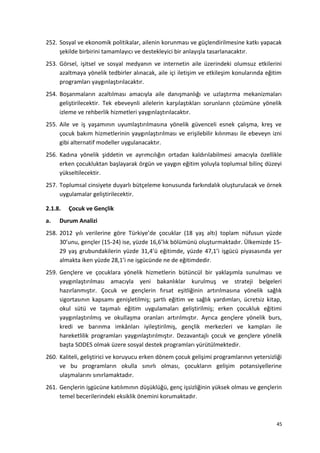 252. Sosyal ve ekonomik politikalar, ailenin korunması ve güçlendirilmesine katkı yapacak
şekilde birbirini tamamlayıcı ve destekleyici bir anlayışla tasarlanacaktır.
253. Görsel, işitsel ve sosyal medyanın ve internetin aile üzerindeki olumsuz etkilerini
azaltmaya yönelik tedbirler alınacak, aile içi iletişim ve etkileşim konularında eğitim
programları yaygınlaştırılacaktır.
254. Boşanmaların azaltılması amacıyla aile danışmanlığı ve uzlaştırma mekanizmaları
geliştirilecektir. Tek ebeveynli ailelerin karşılaştıkları sorunların çözümüne yönelik
izleme ve rehberlik hizmetleri yaygınlaştırılacaktır.
255. Aile ve iş yaşamının uyumlaştırılmasına yönelik güvenceli esnek çalışma, kreş ve
çocuk bakım hizmetlerinin yaygınlaştırılması ve erişilebilir kılınması ile ebeveyn izni
gibi alternatif modeller uygulanacaktır.
256. Kadına yönelik şiddetin ve ayrımcılığın ortadan kaldırılabilmesi amacıyla özellikle
erken çocukluktan başlayarak örgün ve yaygın eğitim yoluyla toplumsal bilinç düzeyi
yükseltilecektir.
257. Toplumsal cinsiyete duyarlı bütçeleme konusunda farkındalık oluşturulacak ve örnek
uygulamalar geliştirilecektir.
2.1.8. Çocuk ve Gençlik
a. Durum Analizi
258. 2012 yılı verilerine göre Türkiye’de çocuklar (18 yaş altı) toplam nüfusun yüzde
30’unu, gençler (15-24) ise, yüzde 16,6’lık bölümünü oluşturmaktadır. Ülkemizde 15-
29 yaş grubundakilerin yüzde 31,4’ü eğitimde, yüzde 47,1’i işgücü piyasasında yer
almakta iken yüzde 28,1’i ne işgücünde ne de eğitimdedir.
259. Gençlere ve çocuklara yönelik hizmetlerin bütüncül bir yaklaşımla sunulması ve
yaygınlaştırılması amacıyla yeni bakanlıklar kurulmuş ve strateji belgeleri
hazırlanmıştır. Çocuk ve gençlerin fırsat eşitliğinin artırılmasına yönelik sağlık
sigortasının kapsamı genişletilmiş; şartlı eğitim ve sağlık yardımları, ücretsiz kitap,
okul sütü ve taşımalı eğitim uygulamaları geliştirilmiş; erken çocukluk eğitimi
yaygınlaştırılmış ve okullaşma oranları artırılmıştır. Ayrıca gençlere yönelik burs,
kredi ve barınma imkânları iyileştirilmiş, gençlik merkezleri ve kampları ile
hareketlilik programları yaygınlaştırılmıştır. Dezavantajlı çocuk ve gençlere yönelik
başta SODES olmak üzere sosyal destek programları yürütülmektedir.
260. Kaliteli, geliştirici ve koruyucu erken dönem çocuk gelişimi programlarının yetersizliği
ve bu programların okulla sınırlı olması, çocukların gelişim potansiyellerine
ulaşmalarını sınırlamaktadır.
261. Gençlerin işgücüne katılımının düşüklüğü, genç işsizliğinin yüksek olması ve gençlerin
temel becerilerindeki eksiklik önemini korumaktadır.
45
 