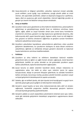 262. Sosyo-ekonomik ve bölgesel eşitsizlikler, yoksulluk, toplumsal cinsiyet eşitsizliği,
çocuk evlilikleri, çocuk işçiliği, suça sürüklenme, çocuğa yönelik şiddet ve cinsel
istismar, aile yapısındaki çözülmeler, aidiyet ve dayanışma duygusunun zayıflaması,
sigara, alkol ve uyuşturucu gibi zararlı alışkanlıklar, internet bağımlılığı çocuklar ve
gençler için önemli risk faktörleri olmaya devam etmektedir.
b. Amaç ve Hedefler
263. Çocukların üstün yararı gözetilerek iyi olma hallerinin desteklenmesi, potansiyellerini
geliştirmeye ve gerçekleştirmeye yönelik fırsat ve imkânların artırılması, başta
eğitim, sağlık, adalet ve sosyal hizmetler olmak üzere temel kamu hizmetlerine
erişimlerinin artırılması; gençlerin ise bilgi toplumunun gerekleriyle donanmış, ülke
kalkınmasında aktif, yaşam becerileri güçlü, özgüven sahibi, insani ve milli değerleri
haiz, girişimci ve katılımcı olmalarının sağlanması ve gençlere sunulan hizmetlerin
kalitesinin yükseltilmesi temel amaçtır.
264. Çocukların yoksulluktan kaynaklanan yoksunluklarının giderilmesi, erken çocukluk
gelişiminin desteklenmesi, kız çocuklarının okullaşma ve okula devam oranlarının
yükseltilmesi; eğitimde ve istihdamda olmayan gençlerin ekonomik ve toplumsal
hayata katılımlarının artırılması hedeflenmektedir.
c. Politikalar
265. Çocukların iyi olma hallerini ve refahlarını destekleyici bütüncül modeller
geliştirilerek daha iyi eğitim ve sağlık hizmeti almaları sağlanacak, temel becerileri
geliştirilecek, özellikle zor şartlar altındaki ve risk grubundaki çocukların yaşam
kalitesi yükseltilecek, toplumla bütünleşmeleri sağlanacaktır.
266. Çocuk koruma ve adalet sistemleri koordineli olarak, önleyici mekanizma ve
uygulamalara sahip, risk takibi ve erken uyarı sistemini içeren bir yapıya
kavuşturulacak, altyapı ve personel ihtiyaçları giderilecek, bu alandaki hizmetlerin
kalitesi artırılacak, korunmaya muhtaç çocuklara yönelik hizmetler çocukların sosyal
ve kişisel gelişimlerini destekleyecek bir yapıda sunulacaktır.
267. Sokakta, ağır ve tehlikeli işlerde, aile işleri dışında ücret karşılığı gezici ve geçici tarım
işlerinde çalışma gibi çocuk işçiliğinin en kötü biçimleri önlenecektir.
268. Gençlerin sosyal hayatta ve karar alma mekanizmalarında daha aktif rol almaları
sağlanacak, hareketlilik programları özellikle dezavantajlı gençlerin katılımını
artıracak biçimde genişletilip çeşitlendirilecektir.
269. Gençlerin şiddete ve zararlı alışkanlıklara yönelmelerini önlemek üzere spor, kültür,
sanat gibi alanlarda gelişimlerini destekleyici programların uygulanmasına devam
edilecektir.
46
 