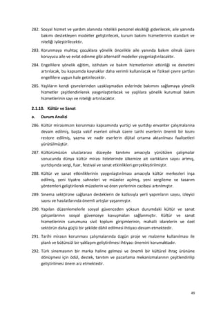 282. Sosyal hizmet ve yardım alanında nitelikli personel eksikliği giderilecek, aile yanında
bakımı destekleyen modeller geliştirilecek, kurum bakımı hizmetlerinin standart ve
niteliği iyileştirilecektir.
283. Korunmaya muhtaç çocuklara yönelik öncelikle aile yanında bakım olmak üzere
koruyucu aile ve evlat edinme gibi alternatif modeller yaygınlaştırılacaktır.
284. Engellilere yönelik eğitim, istihdam ve bakım hizmetlerinin etkinliği ve denetimi
artırılacak, bu kapsamda kaynaklar daha verimli kullanılacak ve fiziksel çevre şartları
engellilere uygun hale getirilecektir.
285. Yaşlıların kendi çevrelerinden uzaklaşmadan evlerinde bakımını sağlamaya yönelik
hizmetler çeşitlendirilerek yaygınlaştırılacak ve yaşlılara yönelik kurumsal bakım
hizmetlerinin sayı ve niteliği artırılacaktır.
2.1.10. Kültür ve Sanat
a. Durum Analizi
286. Kültür mirasımızın korunması kapsamında yurtiçi ve yurtdışı envanter çalışmalarına
devam edilmiş, başta vakıf eserleri olmak üzere tarihi eserlerin önemli bir kısmı
restore edilmiş, yazma ve nadir eserlerin dijital ortama aktarılması faaliyetleri
yürütülmüştür.
287. Kültürümüzün uluslararası düzeyde tanıtımı amacıyla yürütülen çalışmalar
sonucunda dünya kültür mirası listelerinde ülkemize ait varlıkların sayısı artmış,
yurtdışında sergi, fuar, festival ve sanat etkinlikleri gerçekleştirilmiştir.
288. Kültür ve sanat etkinliklerinin yaygınlaştırılması amacıyla kültür merkezleri inşa
edilmiş, yeni tiyatro sahneleri ve müzeler açılmış, yeni sergileme ve tasarım
yöntemleri geliştirilerek müzelerin ve ören yerlerinin cazibesi artırılmıştır.
289. Sinema sektörüne sağlanan desteklerin de katkısıyla yerli yapımların sayısı, izleyici
sayısı ve hasılatlarında önemli artışlar yaşanmıştır.
290. Yapılan düzenlemelerle sosyal güvenceden yoksun durumdaki kültür ve sanat
çalışanlarının sosyal güvenceye kavuşmaları sağlanmıştır. Kültür ve sanat
hizmetlerinin sunumuna sivil toplum girişimlerinin, mahalli idarelerin ve özel
sektörün daha güçlü bir şekilde dâhil edilmesi ihtiyacı devam etmektedir.
291. Tarihi mirasın korunması çalışmalarında özgün proje ve malzeme kullanılması ile
planlı ve bütüncül bir yaklaşım geliştirilmesi ihtiyacı önemini korumaktadır.
292. Türk sinemasının bir marka haline gelmesi ve önemli bir kültürel ihraç ürününe
dönüşmesi için ödül, destek, tanıtım ve pazarlama mekanizmalarının çeşitlendirilip
geliştirilmesi önem arz etmektedir.
49
 