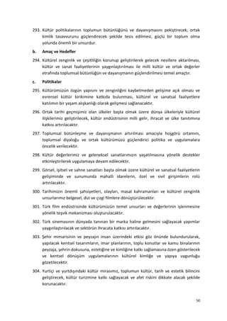 293. Kültür politikalarının toplumun bütünlüğünü ve dayanışmasını pekiştirecek, ortak
kimlik tasavvurunu güçlendirecek şekilde tesis edilmesi, güçlü bir toplum olma
yolunda önemli bir unsurdur.
b. Amaç ve Hedefler
294. Kültürel zenginlik ve çeşitliliğin korunup geliştirilerek gelecek nesillere aktarılması,
kültür ve sanat faaliyetlerinin yaygınlaştırılması ile milli kültür ve ortak değerler
etrafında toplumsal bütünlüğün ve dayanışmanın güçlendirilmesi temel amaçtır.
c. Politikalar
295. Kültürümüzün özgün yapısını ve zenginliğini kaybetmeden gelişime açık olması ve
evrensel kültür birikimine katkıda bulunması, kültürel ve sanatsal faaliyetlere
katılımın bir yaşam alışkanlığı olarak gelişmesi sağlanacaktır.
296. Ortak tarihi geçmişimiz olan ülkeler başta olmak üzere dünya ülkeleriyle kültürel
ilişkilerimiz geliştirilecek, kültür endüstrisinin milli gelir, ihracat ve ülke tanıtımına
katkısı artırılacaktır.
297. Toplumsal bütünleşme ve dayanışmanın artırılması amacıyla hoşgörü ortamını,
toplumsal diyaloğu ve ortak kültürümüzü güçlendirici politika ve uygulamalara
öncelik verilecektir.
298. Kültür değerlerimiz ve geleneksel sanatlarımızın yaşatılmasına yönelik destekler
etkinleştirilerek uygulamaya devam edilecektir.
299. Görsel, işitsel ve sahne sanatları başta olmak üzere kültürel ve sanatsal faaliyetlerin
gelişiminde ve sunumunda mahalli idarelerin, özel ve sivil girişimlerin rolü
artırılacaktır.
300. Tarihimizin önemli şahsiyetleri, olayları, masal kahramanları ve kültürel zenginlik
unsurlarımız belgesel, dizi ve çizgi filmlere dönüştürülecektir.
301. Türk film endüstrisinde kültürümüzün temel unsurları ve değerlerinin işlenmesine
yönelik teşvik mekanizması oluşturulacaktır.
302. Türk sinemasının dünyada tanınan bir marka haline gelmesini sağlayacak yapımlar
yaygınlaştırılacak ve sektörün ihracata katkısı artırılacaktır.
303. Şehir mimarisinin ve peyzajın insan üzerindeki etkisi göz önünde bulundurularak,
yapılacak kentsel tasarımların, imar planlarının, toplu konutlar ve kamu binalarının
peyzaja, şehrin dokusuna, estetiğine ve kimliğine katkı sağlamasına özen gösterilecek
ve kentsel dönüşüm uygulamalarının kültürel kimliğe ve yapıya uygunluğu
gözetilecektir.
304. Yurtiçi ve yurtdışındaki kültür mirasımız, toplumun kültür, tarih ve estetik bilincini
geliştirecek, kültür turizmine katkı sağlayacak ve afet riskini dikkate alacak şekilde
korunacaktır.
50
 