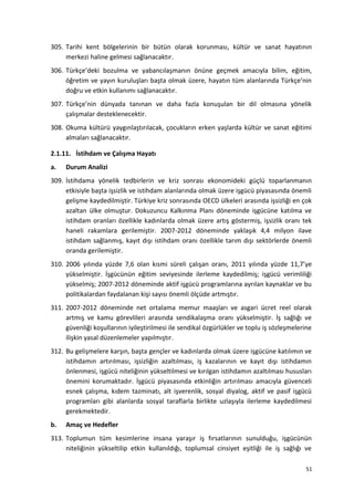 305. Tarihi kent bölgelerinin bir bütün olarak korunması, kültür ve sanat hayatının
merkezi haline gelmesi sağlanacaktır.
306. Türkçe’deki bozulma ve yabancılaşmanın önüne geçmek amacıyla bilim, eğitim,
öğretim ve yayın kuruluşları başta olmak üzere, hayatın tüm alanlarında Türkçe’nin
doğru ve etkin kullanımı sağlanacaktır.
307. Türkçe’nin dünyada tanınan ve daha fazla konuşulan bir dil olmasına yönelik
çalışmalar desteklenecektir.
308. Okuma kültürü yaygınlaştırılacak, çocukların erken yaşlarda kültür ve sanat eğitimi
almaları sağlanacaktır.
2.1.11. İstihdam ve Çalışma Hayatı
a. Durum Analizi
309. İstihdama yönelik tedbirlerin ve kriz sonrası ekonomideki güçlü toparlanmanın
etkisiyle başta işsizlik ve istihdam alanlarında olmak üzere işgücü piyasasında önemli
gelişme kaydedilmiştir. Türkiye kriz sonrasında OECD ülkeleri arasında işsizliği en çok
azaltan ülke olmuştur. Dokuzuncu Kalkınma Planı döneminde işgücüne katılma ve
istihdam oranları özellikle kadınlarda olmak üzere artış göstermiş, işsizlik oranı tek
haneli rakamlara gerilemiştir. 2007-2012 döneminde yaklaşık 4,4 milyon ilave
istihdam sağlanmış, kayıt dışı istihdam oranı özellikle tarım dışı sektörlerde önemli
oranda gerilemiştir.
310. 2006 yılında yüzde 7,6 olan kısmi süreli çalışan oranı, 2011 yılında yüzde 11,7’ye
yükselmiştir. İşgücünün eğitim seviyesinde ilerleme kaydedilmiş; işgücü verimliliği
yükselmiş; 2007-2012 döneminde aktif işgücü programlarına ayrılan kaynaklar ve bu
politikalardan faydalanan kişi sayısı önemli ölçüde artmıştır.
311. 2007-2012 döneminde net ortalama memur maaşları ve asgari ücret reel olarak
artmış ve kamu görevlileri arasında sendikalaşma oranı yükselmiştir. İş sağlığı ve
güvenliği koşullarının iyileştirilmesi ile sendikal özgürlükler ve toplu iş sözleşmelerine
ilişkin yasal düzenlemeler yapılmıştır.
312. Bu gelişmelere karşın, başta gençler ve kadınlarda olmak üzere işgücüne katılımın ve
istihdamın artırılması, işsizliğin azaltılması, iş kazalarının ve kayıt dışı istihdamın
önlenmesi, işgücü niteliğinin yükseltilmesi ve kırılgan istihdamın azaltılması hususları
önemini korumaktadır. İşgücü piyasasında etkinliğin artırılması amacıyla güvenceli
esnek çalışma, kıdem tazminatı, alt işverenlik, sosyal diyalog, aktif ve pasif işgücü
programları gibi alanlarda sosyal taraflarla birlikte uzlaşıyla ilerleme kaydedilmesi
gerekmektedir.
b. Amaç ve Hedefler
313. Toplumun tüm kesimlerine insana yaraşır iş fırsatlarının sunulduğu, işgücünün
niteliğinin yükseltilip etkin kullanıldığı, toplumsal cinsiyet eşitliği ile iş sağlığı ve
51
 