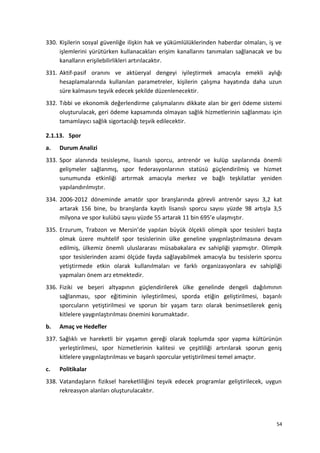 330. Kişilerin sosyal güvenliğe ilişkin hak ve yükümlülüklerinden haberdar olmaları, iş ve
işlemlerini yürütürken kullanacakları erişim kanallarını tanımaları sağlanacak ve bu
kanalların erişilebilirlikleri artırılacaktır.
331. Aktif-pasif oranını ve aktüeryal dengeyi iyileştirmek amacıyla emekli aylığı
hesaplamalarında kullanılan parametreler, kişilerin çalışma hayatında daha uzun
süre kalmasını teşvik edecek şekilde düzenlenecektir.
332. Tıbbi ve ekonomik değerlendirme çalışmalarını dikkate alan bir geri ödeme sistemi
oluşturulacak, geri ödeme kapsamında olmayan sağlık hizmetlerinin sağlanması için
tamamlayıcı sağlık sigortacılığı teşvik edilecektir.
2.1.13. Spor
a. Durum Analizi
333. Spor alanında tesisleşme, lisanslı sporcu, antrenör ve kulüp sayılarında önemli
gelişmeler sağlanmış, spor federasyonlarının statüsü güçlendirilmiş ve hizmet
sunumunda etkinliği artırmak amacıyla merkez ve bağlı teşkilatlar yeniden
yapılandırılmıştır.
334. 2006-2012 döneminde amatör spor branşlarında görevli antrenör sayısı 3,2 kat
artarak 156 bine, bu branşlarda kayıtlı lisanslı sporcu sayısı yüzde 98 artışla 3,5
milyona ve spor kulübü sayısı yüzde 55 artarak 11 bin 695’e ulaşmıştır.
335. Erzurum, Trabzon ve Mersin’de yapılan büyük ölçekli olimpik spor tesisleri başta
olmak üzere muhtelif spor tesislerinin ülke geneline yaygınlaştırılmasına devam
edilmiş, ülkemiz önemli uluslararası müsabakalara ev sahipliği yapmıştır. Olimpik
spor tesislerinden azami ölçüde fayda sağlayabilmek amacıyla bu tesislerin sporcu
yetiştirmede etkin olarak kullanılmaları ve farklı organizasyonlara ev sahipliği
yapmaları önem arz etmektedir.
336. Fiziki ve beşeri altyapının güçlendirilerek ülke genelinde dengeli dağılımının
sağlanması, spor eğitiminin iyileştirilmesi, sporda etiğin geliştirilmesi, başarılı
sporcuların yetiştirilmesi ve sporun bir yaşam tarzı olarak benimsetilerek geniş
kitlelere yaygınlaştırılması önemini korumaktadır.
b. Amaç ve Hedefler
337. Sağlıklı ve hareketli bir yaşamın gereği olarak toplumda spor yapma kültürünün
yerleştirilmesi, spor hizmetlerinin kalitesi ve çeşitliliği artırılarak sporun geniş
kitlelere yaygınlaştırılması ve başarılı sporcular yetiştirilmesi temel amaçtır.
c. Politikalar
338. Vatandaşların fiziksel hareketliliğini teşvik edecek programlar geliştirilecek, uygun
rekreasyon alanları oluşturulacaktır.
54
 