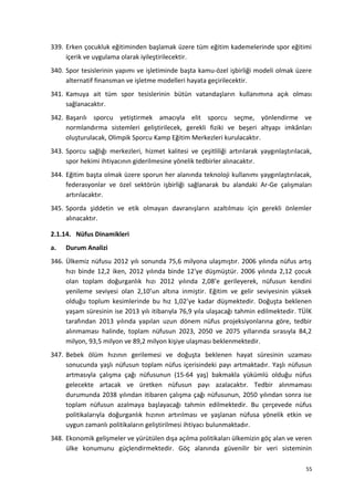 339. Erken çocukluk eğitiminden başlamak üzere tüm eğitim kademelerinde spor eğitimi
içerik ve uygulama olarak iyileştirilecektir.
340. Spor tesislerinin yapımı ve işletiminde başta kamu-özel işbirliği modeli olmak üzere
alternatif finansman ve işletme modelleri hayata geçirilecektir.
341. Kamuya ait tüm spor tesislerinin bütün vatandaşların kullanımına açık olması
sağlanacaktır.
342. Başarılı sporcu yetiştirmek amacıyla elit sporcu seçme, yönlendirme ve
normlandırma sistemleri geliştirilecek, gerekli fiziki ve beşeri altyapı imkânları
oluşturulacak, Olimpik Sporcu Kamp Eğitim Merkezleri kurulacaktır.
343. Sporcu sağlığı merkezleri, hizmet kalitesi ve çeşitliliği artırılarak yaygınlaştırılacak,
spor hekimi ihtiyacının giderilmesine yönelik tedbirler alınacaktır.
344. Eğitim başta olmak üzere sporun her alanında teknoloji kullanımı yaygınlaştırılacak,
federasyonlar ve özel sektörün işbirliği sağlanarak bu alandaki Ar-Ge çalışmaları
artırılacaktır.
345. Sporda şiddetin ve etik olmayan davranışların azaltılması için gerekli önlemler
alınacaktır.
2.1.14. Nüfus Dinamikleri
a. Durum Analizi
346. Ülkemiz nüfusu 2012 yılı sonunda 75,6 milyona ulaşmıştır. 2006 yılında nüfus artış
hızı binde 12,2 iken, 2012 yılında binde 12'ye düşmüştür. 2006 yılında 2,12 çocuk
olan toplam doğurganlık hızı 2012 yılında 2,08’e gerileyerek, nüfusun kendini
yenileme seviyesi olan 2,10’un altına inmiştir. Eğitim ve gelir seviyesinin yüksek
olduğu toplum kesimlerinde bu hız 1,02’ye kadar düşmektedir. Doğuşta beklenen
yaşam süresinin ise 2013 yılı itibarıyla 76,9 yıla ulaşacağı tahmin edilmektedir. TÜİK
tarafından 2013 yılında yapılan uzun dönem nüfus projeksiyonlarına göre, tedbir
alınmaması halinde, toplam nüfusun 2023, 2050 ve 2075 yıllarında sırasıyla 84,2
milyon, 93,5 milyon ve 89,2 milyon kişiye ulaşması beklenmektedir.
347. Bebek ölüm hızının gerilemesi ve doğuşta beklenen hayat süresinin uzaması
sonucunda yaşlı nüfusun toplam nüfus içerisindeki payı artmaktadır. Yaşlı nüfusun
artmasıyla çalışma çağı nüfusunun (15-64 yaş) bakmakla yükümlü olduğu nüfus
gelecekte artacak ve üretken nüfusun payı azalacaktır. Tedbir alınmaması
durumunda 2038 yılından itibaren çalışma çağı nüfusunun, 2050 yılından sonra ise
toplam nüfusun azalmaya başlayacağı tahmin edilmektedir. Bu çerçevede nüfus
politikalarıyla doğurganlık hızının artırılması ve yaşlanan nüfusa yönelik etkin ve
uygun zamanlı politikaların geliştirilmesi ihtiyacı bulunmaktadır.
348. Ekonomik gelişmeler ve yürütülen dışa açılma politikaları ülkemizin göç alan ve veren
ülke konumunu güçlendirmektedir. Göç alanında güvenilir bir veri sisteminin
55
 