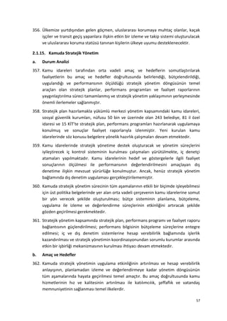 356. Ülkemize yurtdışından gelen göçmen, uluslararası korumaya muhtaç olanlar, kaçak
işçiler ve transit geçiş yapanlara ilişkin etkin bir izleme ve takip sistemi oluşturulacak
ve uluslararası koruma statüsü tanınan kişilerin ülkeye uyumu desteklenecektir.
2.1.15. Kamuda Stratejik Yönetim
a. Durum Analizi
357. Kamu idareleri tarafından orta vadeli amaç ve hedeflerin somutlaştırılarak
faaliyetlerin bu amaç ve hedefler doğrultusunda belirlendiği, bütçelendirildiği,
uygulandığı ve performansının ölçüldüğü stratejik yönetim döngüsünün temel
araçları olan stratejik planlar, performans programları ve faaliyet raporlarının
yaygınlaştırılma süreci tamamlanmış ve stratejik yönetim yaklaşımının yerleşmesinde
önemli ilerlemeler sağlanmıştır.
358. Stratejik plan hazırlamakla yükümlü merkezi yönetim kapsamındaki kamu idareleri,
sosyal güvenlik kurumları, nüfusu 50 bin ve üzerinde olan 243 belediye, 81 il özel
idaresi ve 15 KİT’te stratejik plan, performans programları hazırlanarak uygulamaya
konulmuş ve sonuçlar faaliyet raporlarıyla izlenmiştir. Yeni kurulan kamu
idarelerinde söz konusu belgelere yönelik hazırlık çalışmaları devam etmektedir.
359. Kamu idarelerinde stratejik yönetime destek oluşturacak ve yönetim süreçlerini
iyileştirecek iç kontrol sisteminin kurulması çalışmaları yürütülmekte, iç denetçi
atamaları yapılmaktadır. Kamu idarelerinin hedef ve göstergelerle ilgili faaliyet
sonuçlarının ölçülmesi ile performansının değerlendirilmesini amaçlayan dış
denetime ilişkin mevzuat yürürlüğe konulmuştur. Ancak, henüz stratejik yönetim
bağlamında dış denetim uygulaması gerçekleştirilememiştir.
360. Kamuda stratejik yönetim sürecinin tüm aşamalarının etkili bir biçimde işleyebilmesi
için üst politika belgelerinde yer alan orta vadeli çerçevenin kamu idarelerine somut
bir yön verecek şekilde oluşturulması; bütçe sisteminin planlama, bütçeleme,
uygulama ile izleme ve değerlendirme süreçlerinin etkinliğini artıracak şekilde
gözden geçirilmesi gerekmektedir.
361. Stratejik yönetim kapsamında stratejik plan, performans programı ve faaliyet raporu
bağlantısının güçlendirilmesi; performans bilgisinin bütçeleme süreçlerine entegre
edilmesi; iç ve dış denetim sistemlerine hesap verebilirlik bağlamında işlerlik
kazandırılması ve stratejik yönetimin koordinasyonundan sorumlu kurumlar arasında
etkin bir işbirliği mekanizmasının kurulması ihtiyacı devam etmektedir.
b. Amaç ve Hedefler
362. Kamuda stratejik yönetimin uygulama etkinliğinin artırılması ve hesap verebilirlik
anlayışının, planlamadan izleme ve değerlendirmeye kadar yönetim döngüsünün
tüm aşamalarında hayata geçirilmesi temel amaçtır. Bu amaç doğrultusunda kamu
hizmetlerinin hız ve kalitesinin artırılması ile katılımcılık, şeffaflık ve vatandaş
memnuniyetinin sağlanması temel ilkelerdir.
57
 