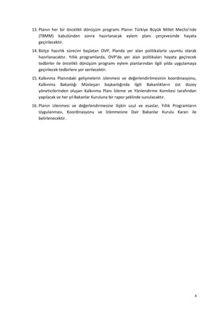 13. Planın her bir öncelikli dönüşüm programı Planın Türkiye Büyük Millet Meclisi’nde
(TBMM) kabulünden sonra hazırlanacak eylem planı çerçevesinde hayata
geçirilecektir.
14. Bütçe hazırlık sürecini başlatan OVP, Planda yer alan politikalarla uyumlu olarak
hazırlanacaktır. Yıllık programlarda, OVP’de yer alan politikaları hayata geçirecek
tedbirler ile öncelikli dönüşüm programı eylem planlarından ilgili yılda uygulamaya
geçirilecek tedbirlere yer verilecektir.
15. Kalkınma Planındaki gelişmelerin izlenmesi ve değerlendirilmesinin koordinasyonu,
Kalkınma Bakanlığı Müsteşarı başkanlığında ilgili Bakanlıkların üst düzey
yöneticilerinden oluşan Kalkınma Planı İzleme ve Yönlendirme Komitesi tarafından
yapılacak ve her yıl Bakanlar Kuruluna bir rapor şeklinde sunulacaktır.
16. Planın izlenmesi ve değerlendirmesine ilişkin usul ve esaslar, Yıllık Programların
Uygulanması, Koordinasyonu ve İzlenmesine Dair Bakanlar Kurulu Kararı ile
belirlenecektir.
4
 