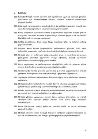 c. Politikalar
363. Kamuda stratejik yönetim sürecinin tüm aşamalarının uyum ve bütünlük içerisinde
yürütülmesi için yönlendirmeden sorumlu kurumlar arasındaki koordinasyon
güçlendirilecektir.
364. Orta vadeli harcama çerçevesi güçlendirilerek üst politika belgelerinin stratejik plan
ve performans programlarını yönlendirme düzeyi artırılacaktır.
365. Kamu idarelerinin bütçelerinin hizmet programlarıyla öngörülen maliyet, çıktı ve
sonuçlarını kapsaması amacıyla program bütçe sistemine geçilecek ve performans
bilgisi bütçe sürecine entegre edilecektir.
366. Politika önceliklerine dayalı bütçe talep, müzakere, tahsis ve kullanım anlayışı
güçlendirilecektir.
367. Bütçeler, kamu hizmet programlarının performansını gösteren, daha sade,
anlaşılabilir ve vatandaş tarafından değerlendirilebilir belgelere dönüştürülecektir.
368. Stratejik plan ve performans programlarındaki amaç ve hedeflerin performans
göstergeleri üzerinden ölçülebilirlik düzeyi artırılacak, faaliyet raporlarının
performansı yansıtma niteliği güçlendirilecektir.
369. Bütçe uygulamaları ve performansının izlenebilirliğini daha da artıracak şekilde
mevcut değerlendirme ve raporlama sistemi geliştirilecektir.
370. Tüm kamu idarelerinde iç kontrol sistemleri ve iç denetim uygulamalarının, stratejik
yönetimin etkinliğini artıracak bir biçimde hayata geçirilmesi sağlanacaktır.
371. Sayıştay tarafından stratejik yönetim döngüsüne uygun olarak performans denetimi
yapılacaktır.
372. Stratejik yönetim uygulamalarının merkezi düzeyde izlenmesi ve değerlendirilmesine
yönelik mevcut yönetim bilgi sistemleriyle entegre bir sistem kurulacaktır.
373. Politika oluşturma ve karar alma süreçlerini güçlendirmek amacıyla daha sistematik
ve güvenilir veri, istatistik ve bilgi üretimi sağlanacaktır.
374. Stratejik yönetim uygulaması; merkezi kamu idareleri, üniversiteler ve mahalli
idarelerin farklı nitelikleri dikkate alınarak, idare türüne özgü modellerle
iyileştirilecektir.
375. Kamu idarelerinde strateji geliştirme birimleri nitelik ve nicelik yönünden
güçlendirilecektir.
376. Stratejik yönetime ilişkin mevzuat, kılavuz ve rehberler uygulama tecrübeleri de
dikkate alınarak bütüncül bir anlayışla gözden geçirilecek ve güncellenecektir.
58
 