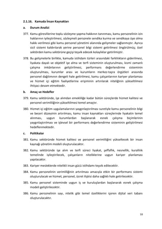 2.1.16. Kamuda İnsan Kaynakları
a. Durum Analizi
377. Kamu görevlilerine toplu sözleşme yapma hakkının tanınması, kamu personelinin izin
haklarının iyileştirilmesi, sözleşmeli personele sendika kurma ve sendikaya üye olma
hakkı verilmesi gibi kamu personel yönetimi alanında gelişmeler sağlanmıştır. Ayrıca
sicil sistemi kaldırılarak yerine personel bilgi sistemi getirilmesi öngörülmüş; özel
sektörden kamu sektörüne geçişi teşvik edecek kolaylıklar getirilmiştir.
378. Bu gelişmelerle birlikte, kamuda istihdam türleri arasındaki farklılıkların giderilmesi,
liyakata dayalı ve objektif işe alma ve terfi sisteminin oluşturulması, kısmi zamanlı
çalışma imkânlarının geliştirilmesi, performans değerlendirme sisteminin
oluşturulması, kurumlar arası ve kurumların merkez-taşra örgütleri arasında
personel dağılımının dengeli hale getirilmesi, kamu çalışanlarının kariyer planlaması
ve hizmet içi eğitim faaliyetlerine erişiminin artırılarak niteliğinin yükseltilmesi
ihtiyacı devam etmektedir.
b. Amaç ve Hedefler
379. Kamu sektöründe, işe alımdan emekliliğe kadar bütün süreçlerde hizmet kalitesi ve
personel verimliliğinin yükseltilmesi temel amaçtır.
380. Hizmet içi eğitim uygulamalarının yaygınlaştırılması suretiyle kamu personelinin bilgi
ve beceri düzeyinin artırılması, kamu insan kaynakları süreçlerinde liyakatin temel
alınması, uygun kurumlardan başlanarak esnek çalışma biçimlerinin
yaygınlaştırılması ve işlevsel bir performans değerlendirme sisteminin geliştirilmesi
hedeflenmektedir.
c. Politikalar
381. Kamu sektöründe hizmet kalitesi ve personel verimliliğini yükseltecek bir insan
kaynağı yönetim modeli oluşturulacaktır.
382. Kamu sektöründe işe alım ve terfi süreci liyakat, şeffaflık, nesnellik, kurallılık
temelinde iyileştirilecek, çalışanların niteliklerine uygun kariyer planlaması
yapılacaktır.
383. Kariyer mesleklerde nitelikli insan gücü istihdamı teşvik edilecektir.
384. Kamu personelinin verimliliğinin artırılması amacıyla etkin bir performans sistemi
oluşturulacak ve hizmet, personel, ücret ilişkisi daha sağlıklı hale getirilecektir.
385. Kamu personel sisteminde uygun iş ve kuruluşlardan başlanarak esnek çalışma
modeli geliştirilecektir.
386. Kamu personelinin sayı, nitelik gibi temel özelliklerini içeren dijital veri tabanı
oluşturulacaktır.
59
 