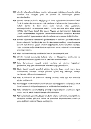 402. e-Devlet çalışmaları etkin kamu yönetimi bakış açısıyla yürütülecek, kurumlar üstü ve
kurumlar arası düzeyde güçlü bir yönetim ve koordinasyon yapısına
kavuşturulacaktır.
403. e-Devlet hizmet sunumunda ihtiyaç duyulan temel bilgi sistemleri tamamlanacaktır.
Ortak altyapıların kurulmasına ve ortak standartların belirlenmesine devam edilecek;
mahalli idareler de dâhil olmak üzere, kamuda ortak uygulamalar
yaygınlaştırılacaktır. Bu kapsamda MERSİS, TAKBİS, Mekânsal Adres Kayıt Sistemi
(MAKS), EKAP, Ulusal Coğrafi Bilgi Sistemi Altyapısı ve Bilgi Sistemleri Olağanüstü
Durum Yönetim Merkezi projelerinin tamamlanmasına öncelik verilecektir. Kurumsal
e-devlet projeleri, oluşturulacak ortak eylem planları çerçevesinde sürdürülecektir.
404. e-Devlet uygulama ve hizmetlerinin geliştirilmesine ve e-Devlet Kapısına taşınmasına
devam edilecektir. Yeni kimlik kartının tüm vatandaşlara dağıtımı tamamlanacak ve
e-devlet hizmetlerinde yaygın kullanımı sağlanacaktır. Kamu kurumları arasındaki
resmi yazışmaların elektronik ortamda yapılmasına imkân tanıyan e-Yazışma Projesi
yaygınlaştırılacaktır.
405. Kamu kurumlarına ait bilgi sistemlerinin birlikte işlerliği sağlanacaktır.
406. e-Devlet hizmet sunumunda kullanıcı talep ve ihtiyaçlarının belirlenmesi ve
karşılanmasında mobil uygulamalara ve e-katılıma önem verilecektir.
407. Kamu kurumlarının e-devlet projesi hazırlama ve yönetme kapasiteleri
geliştirilecek, bilgi işlem birimlerindeki insan kaynağı güçlendirecektir.
408. Büyük ölçekli e-devlet projeleri yürüten kurumlar başta olmak üzere kamu
kuruluşlarında, kurumsal stratejik planlarla uyumlu bilgi teknolojisi stratejisi
hazırlanması yaklaşımı benimsenecektir.
409. Kamu kurumlarının BİT alımlarında etkinliği artırmak üzere ilgili ihale mevzuatı
gözden geçirilecektir.
410. Katma değerli yeni hizmetlerin üretimi amacıyla ticari değeri olan veriler başta olmak
üzere kamu sektörü bilgisinin paylaşımı ve yeniden kullanımı sağlanacaktır.
411. Kamu hizmetlerinin sunumunda bilgi güvenliği ve kişisel bilgilerin korunmasına ilişkin
hukuki, idari ve teknik düzenlemeler gerçekleştirilecektir.
412. Açık kaynak kodlu yazılımlar, büyük veri, bulut bilişim, yeşil bilişim, mobil platform,
nesnelerin interneti gibi ürün, hizmet ve yönelimler değerlendirilerek kamu için
uygun olabilecek çözümler hayata geçirilecektir.
62
 