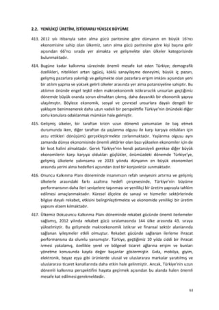 2.2. YENİLİKÇİ ÜRETİM, İSTİKRARLI YÜKSEK BÜYÜME
413. 2012 yılı itibarıyla satın alma gücü paritesine göre dünyanın en büyük 16’ncı
ekonomisine sahip olan ülkemiz, satın alma gücü paritesine göre kişi başına gelir
açısından 66’ncı sırada yer almakta ve gelişmekte olan ülkeler kategorisinde
bulunmaktadır.
414. Bugüne kadar kalkınma sürecinde önemli mesafe kat eden Türkiye; demografik
özellikleri, nitelikleri artan işgücü, köklü sanayileşme deneyimi, büyük iç pazarı,
gelişmiş pazarlara yakınlığı ve gelişmekte olan pazarlara erişim imkânı açısından yeni
bir atılım yapma ve yüksek gelirli ülkeler arasında yer alma potansiyeline sahiptir. Bu
atılımın önünde engel teşkil eden makroekonomik istikrarsızlık unsurları geçtiğimiz
dönemde büyük oranda sorun olmaktan çıkmış, daha dayanıklı bir ekonomik yapıya
ulaşılmıştır. Böylece ekonomik, sosyal ve çevresel unsurlara dayalı dengeli bir
yaklaşım benimsenerek daha uzun vadeli bir perspektifle Türkiye’nin önündeki diğer
zorlu konulara odaklanmak mümkün hale gelmiştir.
415. Gelişmiş ülkeler, bir taraftan krizin uzun dönemli yansımaları ile baş etmek
durumunda iken, diğer taraftan da yaşlanma olgusu ile karşı karşıya oldukları için
arzu ettikleri dönüşümü gerçekleştirmekte zorlanmaktadır. Yaşlanma olgusu aynı
zamanda dünya ekonomisinde önemli aktörler olan bazı yükselen ekonomiler için de
bir kısıt halini almaktadır. Gerek Türkiye’nin kendi potansiyeli gerekse diğer büyük
ekonomilerin karşı karşıya oldukları güçlükler, önümüzdeki dönemde Türkiye’ye,
gelişmiş ülkelerle yakınsama ve 2023 yılında dünyanın en büyük ekonomileri
arasında yerini alma hedefleri açısından özel bir konjonktür sunmaktadır.
416. Onuncu Kalkınma Planı döneminde insanımızın refah seviyesini artırma ve gelişmiş
ülkelerle arasındaki farkı azaltma hedefi çerçevesinde, Türkiye’nin büyüme
performansının daha ileri seviyelere taşınması ve yenilikçi bir üretim yapısıyla tahkim
edilmesi amaçlanmaktadır. Küresel ölçekte de sanayi ve hizmetler sektörlerinde
bilgiye dayalı rekabet, etkisini belirginleştirmekte ve ekonomide yenilikçi bir üretim
yapısını elzem kılmaktadır.
417. Ülkemiz Dokuzuncu Kalkınma Planı döneminde rekabet gücünde önemli ilerlemeler
sağlamış, 2012 yılında rekabet gücü sıralamasında 144 ülke arasında 43. sıraya
yükselmiştir. Bu gelişmede makroekonomik istikrar ve finansal sektör alanlarında
sağlanan iyileşmeler etkili olmuştur. Rekabet gücünde sağlanan ilerleme ihracat
performansına da olumlu yansımıştır. Türkiye, geçtiğimiz 10 yılda ciddi bir ihracat
ivmesi yakalamış, özellikle yerel ve bölgesel ticaret ağlarına erişim ve bunları
yönetme konusunda kayda değer başarılar göstermiştir. Gıda, mobilya, giyim,
elektronik, beyaz eşya gibi ürünlerde ulusal ve uluslararası markalar yaratılmış ve
uluslararası ticaret kanallarında daha etkin hale gelinmiştir. Ancak, Türkiye’nin uzun
dönemli kalkınma perspektifini hayata geçirmek açısından bu alanda halen önemli
mesafe kat edilmesi gerekmektedir.
63
 