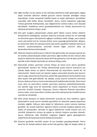 418. Diğer taraftan, Ar-Ge, patent ve ileri teknoloji sektörlerine ilişkin göstergeler, bilgiye
dayalı üretimde ülkemizin rekabet gücünün istenen düzeyde olmadığını ortaya
koymaktadır. İmalat sanayiinde özellikle büyük ve küçük işletmelerin verimlilikleri
arasındaki ciddi farklar devam etmektedir. Ayrıca, üretim faaliyetinin yoğunluğu
Türkiye genelinde farklılaşmakta, bazı bölgelerimizin üretime katkısı sınırlı düzeyde
kalmaktadır. Hedeflenen atılımı gerçekleştirebilmek için Türkiye ekonomisinin bu
alanlarda da ilerleme ihtiyacı vardır.
419. Orta gelir tuzağına yakalanmadan yüksek gelirli ülkeler arasına katılan ülkelerin
deneyimlerine bakıldığında, sanayinin kalkınma sürecinde merkezi bir rol üstlendiği
ve ekonomik yapının dönüşümünü sağlayan sürükleyici sektör olduğu, ayrıca yüksek
oranlı yatırımlarla hızlı bir sermaye birikim süreci yaşandığı görülmektedir. Böylece,
bu ekonomiler daha ileri teknoloji alanlarında üretim yapabilme kabiliyeti edinmiş ve
üretimin uluslararasılaşması sürecinde küresel değer zincirinin daha üst
basamaklarında konumlanmışlardır.
420. Ülkemizin büyüme performansını istikrarlı hale getirip daha üst seviyeye taşımak için
bir taraftan yüksek düzeyde üretken yatırımlara, diğer taraftan da hem nüfusun daha
büyük bir bölümünün ekonomik olarak aktif hale gelmesine, hem de daha verimli bir
biçimde üretim faaliyeti içerisinde yer almasına ihtiyaç vardır.
421. Ekonomide üretken yatırımları artırma ihtiyacı iki temel sorun alanını gündeme
getirmektedir. Bunların ilki, Türkiye ekonomisinde yurtiçi tasarruf oranlarının son
yıllarda düşük olması ve yatırım finansmanında dış tasarrufların önemli bir rol
üstlenmesidir. Yüksek oranlı cari işlemler açığının arkasındaki dinamik olan tasarruf-
yatırım açığı, ekonomiyi dış finansman şartlarında yaşanabilecek olumsuzluklara karşı
daha duyarlı hale getirmektedir. Bu sebeple, yurtiçi tasarruf oranlarının artırılması
Onuncu Kalkınma Planının temel makroekonomik hedeflerinden birisidir. İkinci temel
sorun alanı ise tasarrufların üretken yatırımlara yeterince yönlendirilememesidir.
Cari işlemler açığı veren bir ekonomide, üretim kapasitesini ve ihracatı artıracak
yatırımlar öncelikli olmalıdır. Dolayısıyla, Onuncu Kalkınma Planında tasarrufların
artması kadar, artan tasarrufların üretken yatırımlara dönüşmesi de öncelikli konular
arasında yer almaktadır.
422. 2023 yılında dünyanın en büyük ekonomileri arasında yer alma hedefinin, işgücü
potansiyelinin ancak yarısını harekete geçirebilen bir ekonomik yapıyla başarılması
mümkün değildir. Nüfusun daha büyük bir bölümünün üretim sürecine katılması
gereklidir. Bu süreçte kadınların işgücüne katılma oranında meydana gelecek artış
büyük rol oynayacaktır. Sermaye ve işgücü faktörlerinin nicelik artışının yanı sıra
verimlilik düzeylerinin artması da yüksek ve istikrarlı büyüme açısından elzemdir.
Ayrıca, hâlihazırda ciddi farklılıklar sergileyen bölgesel işgücü göstergelerinin
iyileştirilmesi de büyümeye önemli katkıda bulunacaktır.
423. Ekonomi genelinde verimlilik artışları iki ana kanaldan gerçekleşmektedir. Birinci
kanal her bir iktisadi sektörün daha verimli hale gelmesi, diğer bir deyişle sektör içi
64
 