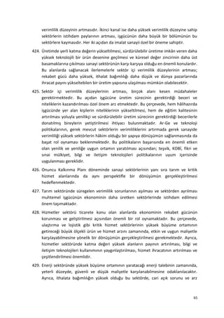 verimlilik düzeyinin artmasıdır. İkinci kanal ise daha yüksek verimlilik düzeyine sahip
sektörlerin istihdam paylarının artması, işgücünün daha büyük bir bölümünün bu
sektörlere kaymasıdır. Her iki açıdan da imalat sanayii özel bir öneme sahiptir.
424. Üretimde yerli katma değerin yükseltilmesi, sürdürülebilir üretime imkân veren daha
yüksek teknolojili bir ürün desenine geçilmesi ve küresel değer zincirinin daha üst
basamaklarına çıkılması sanayi sektörünün karşı karşıya olduğu en önemli konulardır.
Bu alanlarda sağlanacak ilerlemelerle sektör içi verimlilik düzeylerinin artması;
rekabet gücü daha yüksek, ithalat bağımlılığı daha düşük ve dünya pazarlarında
ihracat payını yükseltebilen bir üretim yapısına ulaşılması mümkün olabilecektir.
425. Sektör içi verimlilik düzeylerinin artması, birçok alanı kesen müdahaleler
gerektirmektedir. Bu açıdan işgücüne üretim sürecinin gerektirdiği beceri ve
niteliklerin kazandırılması özel önem arz etmektedir. Bu çerçevede, hem hâlihazırda
işgücünde yer alan kişilerin niteliklerinin yükseltilmesi, hem de eğitim kalitesinin
artırılması yoluyla yenilikçi ve sürdürülebilir üretim sürecinin gerektirdiği becerilerle
donatılmış bireylerin yetiştirilmesi ihtiyacı bulunmaktadır. Ar-Ge ve teknoloji
politikalarının, gerek mevcut sektörlerin verimliliklerini artırmada gerek sanayide
verimliliği yüksek sektörlerin hâkim olduğu bir yapıya dönüşümün sağlanmasında da
başat rol oynaması beklenmektedir. Bu politikaların başarısında en önemli etken
olan yenilik ve yeniliğe uygun ortamın yaratılması açısından; teşvik, KOBİ, fikri ve
sınai mülkiyet, bilgi ve iletişim teknolojileri politikalarının uyum içerisinde
uygulanması gereklidir.
426. Onuncu Kalkınma Planı döneminde sanayi sektörlerinin yanı sıra tarım ve kritik
hizmet alanlarında da aynı perspektifle bir dönüşümün gerçekleştirilmesi
hedeflenmektedir.
427. Tarım sektöründe süregelen verimlilik sorunlarının aşılması ve sektörden ayrılması
muhtemel işgücünün ekonominin daha üretken sektörlerinde istihdam edilmesi
önem taşımaktadır.
428. Hizmetler sektörü ticarete konu olan alanlarda ekonominin rekabet gücünün
korunması ve geliştirilmesi açısından önemli bir rol oynamaktadır. Bu çerçevede,
ulaştırma ve lojistik gibi kritik hizmet sektörlerinin yüksek büyüme ortamının
getireceği büyük ölçekli ürün ve hizmet arzını zamanında, etkin ve uygun maliyetle
karşılayabilmesine yönelik bir dönüşümün gerçekleştirilmesi gerekmektedir. Ayrıca,
hizmetler sektöründe katma değeri yüksek alanların payının artırılması, bilgi ve
iletişim teknolojileri kullanımının yaygınlaştırılması, hizmet ihracatının artırılması ve
çeşitlendirilmesi önemlidir.
429. Enerji sektöründe yüksek büyüme ortamının yaratacağı enerji talebinin zamanında,
yeterli düzeyde, güvenli ve düşük maliyetle karşılanabilmesine odaklanılacaktır.
Ayrıca, ithalata bağımlılığın yüksek olduğu bu sektörde, cari açık sorunu ve arz
65
 
