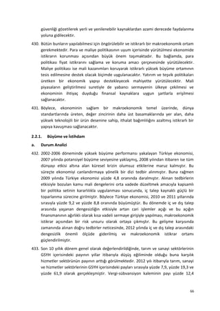 güvenliği gözetilerek yerli ve yenilenebilir kaynaklardan azami derecede faydalanma
yoluna gidilecektir.
430. Bütün bunların yapılabilmesi için öngörülebilir ve istikrarlı bir makroekonomik ortam
gerekmektedir. Para ve maliye politikasının uyum içerisinde yürütülmesi ekonomide
istikrarın korunması açısından büyük önem taşımaktadır. Bu bağlamda, para
politikası fiyat istikrarını sağlama ve koruma amacı çerçevesinde yürütülecektir.
Maliye politikası ise mali kazanımları koruyarak istikrarlı yüksek büyüme ortamının
tesis edilmesine destek olacak biçimde uygulanacaktır. Yatırım ve teşvik politikaları
üretken bir ekonomik yapıyı destekleyecek mahiyette yürütülecektir. Mali
piyasaların geliştirilmesi suretiyle de yabancı sermayenin ülkeye çekilmesi ve
ekonominin ihtiyaç duyduğu finansal kaynaklara uygun şartlarla erişilmesi
sağlanacaktır.
431. Böylece, ekonominin sağlam bir makroekonomik temel üzerinde, dünya
standartlarında üreten, değer zincirinin daha üst basamaklarında yer alan, daha
yüksek teknolojili bir ürün desenine sahip, ithalat bağımlılığını azaltmış istikrarlı bir
yapıya kavuşması sağlanacaktır.
2.2.1. Büyüme ve İstihdam
a. Durum Analizi
432. 2002-2006 döneminde yüksek büyüme performansı yakalayan Türkiye ekonomisi,
2007 yılında potansiyel büyüme seviyesine yaklaşmış, 2008 yılından itibaren ise tüm
dünyayı etkisi altına alan küresel krizin olumsuz etkilerine maruz kalmıştır. Bu
süreçte ekonomiyi canlandırmaya yönelik bir dizi tedbir alınmıştır. Buna rağmen
2009 yılında Türkiye ekonomisi yüzde 4,8 oranında daralmıştır. Alınan tedbirlerin
etkisiyle bozulan kamu mali dengelerini orta vadede düzeltmek amacıyla kapsamlı
bir politika setinin kararlılıkla uygulanması sonucunda, iç talep kaynaklı güçlü bir
toparlanma sürecine girilmiştir. Böylece Türkiye ekonomisi, 2010 ve 2011 yıllarında
sırasıyla yüzde 9,2 ve yüzde 8,8 oranında büyümüştür. Bu dönemde iç ve dış talep
arasında yaşanan dengesizliğin etkisiyle artan cari işlemler açığı ve bu açığın
finansmanının ağırlıklı olarak kısa vadeli sermaye girişiyle yapılması, makroekonomik
istikrar açısından bir risk unsuru olarak ortaya çıkmıştır. Bu gelişme karşısında
zamanında alınan doğru tedbirler neticesinde, 2012 yılında iç ve dış talep arasındaki
dengesizlik önemli ölçüde giderilmiş ve makroekonomik istikrar ortamı
güçlendirilmiştir.
433. Son 10 yıllık dönem genel olarak değerlendirildiğinde, tarım ve sanayi sektörlerinin
GSYH içerisindeki payının yıllar itibarıyla düşüş eğiliminde olduğu buna karşılık
hizmetler sektörünün payının arttığı görülmektedir. 2012 yılı itibarıyla tarım, sanayi
ve hizmetler sektörlerinin GSYH içerisindeki payları sırasıyla yüzde 7,9, yüzde 19,3 ve
yüzde 61,9 olarak gerçekleşmiştir. Vergi-sübvansiyon kaleminin payı yüzde 12,4
66
 