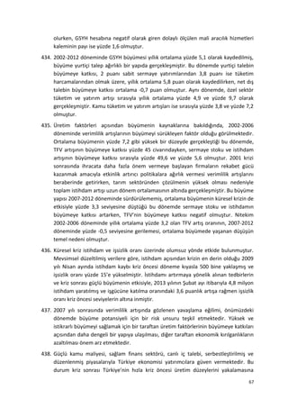 olurken, GSYH hesabına negatif olarak giren dolaylı ölçülen mali aracılık hizmetleri
kaleminin payı ise yüzde 1,6 olmuştur.
434. 2002-2012 döneminde GSYH büyümesi yıllık ortalama yüzde 5,1 olarak kaydedilmiş,
büyüme yurtiçi talep ağırlıklı bir yapıda gerçekleşmiştir. Bu dönemde yurtiçi talebin
büyümeye katkısı, 2 puanı sabit sermaye yatırımlarından 3,8 puanı ise tüketim
harcamalarından olmak üzere, yıllık ortalama 5,8 puan olarak kaydedilirken, net dış
talebin büyümeye katkısı ortalama -0,7 puan olmuştur. Aynı dönemde, özel sektör
tüketim ve yatırım artışı sırasıyla yıllık ortalama yüzde 4,9 ve yüzde 9,7 olarak
gerçekleşmiştir. Kamu tüketim ve yatırım artışları ise sırasıyla yüzde 3,8 ve yüzde 7,2
olmuştur.
435. Üretim faktörleri açısından büyümenin kaynaklarına bakıldığında, 2002-2006
döneminde verimlilik artışlarının büyümeyi sürükleyen faktör olduğu görülmektedir.
Ortalama büyümenin yüzde 7,2 gibi yüksek bir düzeyde gerçekleştiği bu dönemde,
TFV artışının büyümeye katkısı yüzde 45 civarındayken, sermaye stoku ve istihdam
artışının büyümeye katkısı sırasıyla yüzde 49,6 ve yüzde 5,6 olmuştur. 2001 krizi
sonrasında ihracata daha fazla önem vermeye başlayan firmaların rekabet gücü
kazanmak amacıyla etkinlik artırıcı politikalara ağırlık vermesi verimlilik artışlarını
beraberinde getirirken, tarım sektöründen çözülmenin yüksek olması nedeniyle
toplam istihdam artışı uzun dönem ortalamasının altında gerçekleşmiştir. Bu büyüme
yapısı 2007-2012 döneminde sürdürülememiş, ortalama büyümenin küresel krizin de
etkisiyle yüzde 3,3 seviyesine düştüğü bu dönemde sermaye stoku ve istihdamın
büyümeye katkısı artarken, TFV’nin büyümeye katkısı negatif olmuştur. Nitekim
2002-2006 döneminde yıllık ortalama yüzde 3,2 olan TFV artış oranının, 2007-2012
döneminde yüzde -0,5 seviyesine gerilemesi, ortalama büyümede yaşanan düşüşün
temel nedeni olmuştur.
436. Küresel kriz istihdam ve işsizlik oranı üzerinde olumsuz yönde etkide bulunmuştur.
Mevsimsel düzeltilmiş verilere göre, istihdam açısından krizin en derin olduğu 2009
yılı Nisan ayında istihdam kaybı kriz öncesi döneme kıyasla 500 bine yaklaşmış ve
işsizlik oranı yüzde 15’e yükselmiştir. İstihdamı artırmaya yönelik alınan tedbirlerin
ve kriz sonrası güçlü büyümenin etkisiyle, 2013 yılının Şubat ayı itibarıyla 4,8 milyon
istihdam yaratılmış ve işgücüne katılma oranındaki 3,6 puanlık artışa rağmen işsizlik
oranı kriz öncesi seviyelerin altına inmiştir.
437. 2007 yılı sonrasında verimlilik artışında gözlenen yavaşlama eğilimi, önümüzdeki
dönemde büyüme potansiyeli için bir risk unsuru teşkil etmektedir. Yüksek ve
istikrarlı büyümeyi sağlamak için bir taraftan üretim faktörlerinin büyümeye katkıları
açısından daha dengeli bir yapıya ulaşılması, diğer taraftan ekonomik kırılganlıkların
azaltılması önem arz etmektedir.
438. Güçlü kamu maliyesi, sağlam finans sektörü, canlı iç talebi, serbestleştirilmiş ve
düzenlenmiş piyasalarıyla Türkiye ekonomisi yatırımcılara güven vermektedir. Bu
durum kriz sonrası Türkiye’nin hızla kriz öncesi üretim düzeylerini yakalamasına
67
 