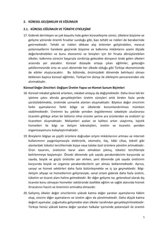 2. KÜRESEL GELİŞMELER VE EĞİLİMLER
2.1. KÜRESEL EĞİLİMLER VE TÜRKİYE ETKİLEŞİMİ
17. Giderek derinleşen ve çok boyutlu hale gelen küreselleşme süreci, ülkelere büyüme ve
gelişme yönünde önemli fırsatlar sunduğu gibi, bazı tehdit ve riskleri de beraberinde
getirmektedir. Tehdit ve riskleri dikkate alıp önlemler geliştirebilen, mevcut
potansiyellerini harekete geçirerek büyüme ve kalkınma imkânlarını azami ölçüde
değerlendirebilen ve bunu ekonomisi ve bireyleri için bir fırsata dönüştürebilen
ülkeler, kalkınma sürecini başarıyla sürdürüp gelecekte dünyanın önde gelen ülkeleri
arasında yer alacaktır. Küresel düzeyde ortaya çıkan eğilimler, geleceğin
şekillenmesinde orta ve uzun dönemde her ülkede olduğu gibi Türkiye ekonomisinde
de etkiler oluşturacaktır. Bu bölümde, önümüzdeki dönemde belirleyici olması
beklenen başlıca küresel eğilimler, Türkiye’nin dünya ile etkileşimi penceresinden ele
alınmaktadır.
Küresel Değer Zincirleri: Değişen Üretim Yapısı ve Hizmet Sunum Biçimleri
18. Küresel rekabet giderek artarken, rekabet anlayışı da değişmektedir. Daha önce tek bir
işletme çatısı altında gerçekleştirilen üretim süreçleri artık birden fazla yerde
yürütülebilmekte, üretimde uzmanlık alanları oluşmaktadır. Böylece değer zincirinin
farklı aşamalarının farklı bölge ve ülkelerde konumlandırılması mümkün
olabilmektedir. Üretimin bu şekilde yeniden örgütlenmesi sebebiyle uluslararası
ticaretin gittikçe artan bir bölümü nihai ürünler yerine ara ürünlerden ve endüstri içi
ticaretten oluşmaktadır. Maliyetleri azalan ve kalitesi artan ulaştırma, lojistik
hizmetleri ile bilgi ve iletişim teknolojileri, üretim ve ticaretin yeniden
organizasyonunu kolaylaştırmaktadır.
19. Bireylerin bilgiye ve çeşitli ürünlere doğrudan erişim imkânlarının artması ve internet
kullanımının yaygınlaşmasıyla elektronik, otomotiv, ilaç, tıbbi cihaz, tekstil gibi
alanlardaki tüketici tercihlerinde kişiye veya talebe özel ürünlere yönelim artmaktadır.
Ürün tasarımı, üreticinin karar alanı olmaktan çıkmış, tüketici tercihleriyle
belirlenmeye başlamıştır. Önceki dönemde çok sayıda perakendecinin karşısında az
sayıda, büyük ve güçlü üreticiler yer alırken, yeni dönemde çok sayıda üreticinin
karşısında büyük ve organize perakendecilerin yer alması beklenmektedir. Ayrıca,
sanayi ve hizmet sektörleri daha fazla bütünleşmekte ve iç içe geçmektedir. Bilgi-
iletişim altyapı ve hizmetlerinin gelişmesiyle, sanal ortam giderek daha fazla üretim,
tüketim ve ticaret alanı haline gelmektedir. Bir diğer gelişme ise, geleneksel olarak dış
ticarete konu olmayan hizmetler sektöründe özellikle eğitim ve sağlık alanında hizmet
ihracatının hacim ve öneminin artmakta olmasıdır.
20. Gelişmiş ülkeler değer zincirlerinin yüksek katma değer yaratan aşamalarına hâkim
olup, zincirin diğer aşamalarını ve üretim ağını da yönetmektedir. Daha düşük katma
değerli aşamalar, çoğunlukla gelişmekte olan ülkeler tarafından gerçekleştirilmektedir.
Türkiye henüz yüksek katma değer yaratan halkalar içerisinde potansiyeli ile orantılı
5
 