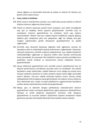 olanak sağlamış ve önümüzdeki dönemde de yüksek ve istikrarlı bir büyüme için
gerekli ortamı oluşturmuştur.
b. Amaç, Hedef ve Politikalar
439. Refah artışının hızlandırılması yolunda, uzun vadeli bakış açısıyla yüksek ve istikrarlı
büyüme ortamının sağlanması temel amaçtır.
440. Yüksek ve istikrarlı büyümeye yönelik temel stratejimiz, özel sektör öncülüğünde
dışa açık ve rekabetçi üretim yapısının geliştirilmesidir. Verimlilik artışı ve
sanayileşme sürecinin güçlendirilmesi bu stratejinin temel yapı taşlarını
oluşturmaktadır. Nitekim orta-uzun vadede büyüme hedeflerine ulaşarak gelişmiş
ülkelerin gelir seviyelerine daha hızlı yaklaşılması, diğer bir ifadeyle orta gelir
tuzağına yakalanmadan gerekli dönüşümün gerçekleştirilmesi bu şekilde
sağlanacaktır.
441. Verimlilik artışı ekonomik büyümeye doğrudan katkı sağlamanın yanında, kıt
kaynakların etkin ve sürdürülebilir biçimde kullanılmasını sağlamaktadır. Dolayısıyla,
ekonomik büyümenin verimlilik artışlarına dayandırılması uzun vadede büyümenin
sürdürülebilirliğini sağlamada ve toplumsal refahın kalıcı biçimde artırılmasında
önem taşımaktadır. Bu çerçevede, Plan hedeflerine ulaşma yolunda verimliliği artırıcı
politikalara öncelik verilecek ve ekonomimizin küresel rekabetteki konumu
güçlendirilecektir.
442. Sanayi sektörünün güçlendirilmesi hem verimlilik artışının desteklenmesi hem de
büyüme performansının artırabilmesi açısından önem arz etmektedir. Son yıllarda
kaynakların sanayi sektöründen, rekabet baskısının sınırlı olduğu dış ticarete konu
olmayan sektörlere yönelmesi ve imalat sanayiinin toplam katma değer içerisindeki
payının düşmesi, orta-uzun vadede potansiyel büyüme oranını olumsuz yönde
etkileyebilecek kritik bir gelişme olarak görülmektedir. Bu nedenle, Onuncu Kalkınma
Planı döneminde para, maliye ve teşvik politikalarının uygulanmasında kaynakların
üretken alanlara yönlendirilmesi öncelik olarak gözetilecektir.
443. Maliye, para ve ödemeler dengesi politikalarıyla makroekonomik istikrarın
güçlendirilmesi, beşeri sermayenin geliştirilmesi, işgücü piyasasının etkinleştirilmesi,
teknoloji ve yenilik geliştirme kapasitesinin artırılması, fiziki altyapının
güçlendirilmesi ve kurumsal kalitenin iyileştirilmesi büyüme stratejimizin hayata
geçirilmesi açısından önümüzdeki dönemde önemli politika alanları olacaktır.
68
 