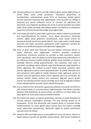 446. Teknoloji geliştirme ve kullanma yeteneği, ülkelerin göreli avantaj sağlamasında en
önemli faktör olarak ortaya çıkmaktadır. Teknolojinin geliştirilmesi ve
ticarileştirilmesi, makroekonomik açıdan TFV’yi ve uluslararası rekabet gücünü
artırarak potansiyel büyümeye katkı sağlamaktadır. Firma açısından ise, kârlılığı ve
dolayısıyla yeni yatırım imkânlarını artıran bir unsurdur. Bu doğrultuda Plan
döneminde, çevre faktörünü de dikkate alan Ar-Ge ve yenilik faaliyetleri özel sektör
odaklı olacak şekilde artırılacak, elde edilecek çıktıların ticarileştirme ve markalaşma
süreçlerinin hızlandırılmasıyla katma değer artışı sağlanacaktır.
447. Fiziki altyapı yatırımlarının yeteri kadar yapılmaması, ülkelerin kalkınma süreçlerinde
kısıt oluşturabilmektedir. Bu nedenle, kamu altyapı yatırımlarının ekonomide
üretimin sağlıklı olarak gelişmesini destekleyecek, ancak kaynak israfına yol
açmayacak biçimde planlanması gerekmektedir. Kamu eliyle yapılan nitelikli altyapı
yatırımları özel sektör yatırımlarını güdüleyerek üretim kapasitesini artıracak; bir
taraftan da verimlilik bazlı büyüme dinamiğine katkı sağlayacaktır.
448. Firma ve genel olarak ülke düzeyinde kurumsal kalitenin artırılması istikrarlı ve
yüksek büyümeye katkı sağlayacaktır. Firmaların yönetişim süreçlerinin
iyileştirilmesi, ömürlerinin uzatılması ile verimlilik ve ölçek sorunlarının çözümü
önem taşımaktadır. Daha üst ölçekte kurumsal kalite kapsamında, belirsizliklerin en
aza indirilmesi amacıyla kurallılık temelinde şeffaflık, hesap verebilirlik ve hukukun
üstünlüğü ilkelerinin işlerliği güçlendirilecektir. Aynı kapsamda, kayıt dışılık ve
yolsuzlukla mücadeleye devam edilecek, vergi düzenlemelerinde öngörülebilirlik ve
istikrar sağlanacak, fikri mülkiyet ve patent hakları korunacak, piyasaların etkin
işlemesi sağlanacak ve yatırım ortamı güçlendirilecektir. Bu şekilde ülkemizde karar
alma süreçlerinin daha sağlıklı bir şekilde işlemesine imkân sağlanacak, yatırım ve
üretimin cazip hale getirilmesi yoluyla üretim kapasitesi daha hızlı artırılacaktır. Bu
anlamda özellikle üretken alanlara yeni uluslararası doğrudan yatırım girişleri
artacak, hem teknoloji transferi yoluyla verimliliği artırıcı hem de doğrudan istihdam
yaratıcı etkisiyle büyüme açısından olumlu katkıda bulunacaktır.
449. Onuncu Kalkınma Planı döneminde uygulanacak politikalar sonucunda reel GSYH’nın
yıllık ortalama yüzde 5,5 oranında artması öngörülmektedir. Plan dönemi sonunda,
ülkemizin 2023 hedefleriyle de uyumlu olarak, cari GSYH’nın 1,3 trilyon dolara, kişi
başına gelirin ise 16 bin dolara ulaşması hedeflenmektedir.
450. Plan döneminde, beşeri sermayenin geliştirilmesi, teknoloji ve yenilik faaliyetleri ile
sermaye stokunun üretkenliğinin artırılması, TFV artışı üzerinde önemli bir rol
oynayacaktır. TFV’nin Plan döneminde yıllık ortalama yüzde 1,1 oranında artması
hedeflenmektedir. Bu artışın ağırlıklı olarak ticarete konu olan malların üretildiği
sanayi sektöründen kaynaklanması, büyümenin sağlıklı bir şekilde sürdürülmesi
açısından kritik role sahiptir.
451. Sanayinin GSYH içerisindeki payının azalma eğiliminin tersine çevrilmesi, istikrarlı ve
yüksek büyüme açısından bir gereklilik oluşturmaktadır. 2023 ihracat hedeflerinin
70
 
