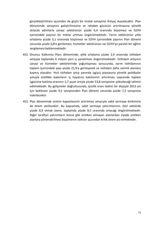 gerçekleştirilmesi açısından da güçlü bir imalat sanayiine ihtiyaç duyulacaktır. Plan
döneminde sanayinin geliştirilmesine ve rekabet gücünün artırılmasına yönelik
atılacak adımlarla sanayi sektörünün yüzde 6,4 oranında büyümesi ve GSYH
içerisindeki payının bir miktar artması öngörülmektedir. Tarım sektörünün yıllık
ortalama yüzde 3,1 oranında büyümesi ve GSYH içerisindeki payının Plan dönemi
sonunda yüzde 6,8’e gerilemesi, hizmetler sektörünün ise GSYH’ya paralel bir eğilim
sergilemesi beklenmektedir.
452. Onuncu Kalkınma Planı döneminde, yıllık ortalama yüzde 2,9 oranında istihdam
artışıyla toplamda 4 milyon yeni iş yaratılması öngörülmektedir. İstihdam artışının
sanayi ve hizmetler sektörlerinde yoğunlaşması sonucunda, tarım istihdamının
toplam içerisindeki payı yüzde 21,9’a gerileyecek ve istihdam daha verimli alanlara
kaymış olacaktır. Hızlı istihdam artışı yanında işgücü piyasasına yönelik politikalar
yoluyla özellikle kadınların iş hayatına katılımının artırılması sayesinde toplam
işgücüne katılma oranının 2,7 puan artışla yüzde 53,8 seviyesine yükseleceği tahmin
edilmektedir. Bu gelişmeler doğrultusunda, işsizlik oranı tedrici bir düşüşle 2013 yılı
için beklenen yüzde 9,2 seviyesinden Plan dönemi sonunda yüzde 7,2 seviyesine
indirilecektir.
453. Plan döneminde üretim kapasitesinin artırılması amacıyla sabit sermaye birikimine
de önem verilecektir. Bu kapsamda, sabit sermaye yatırımlarının, özel sektörde
yüzde 8,9 olmak üzere, toplamda yüzde 8,5 oranında artacağı öngörülmektedir.
Diğer taraftan yatırımların konut gibi üretken olmayan alanlardan ziyade üretken
alanlara yönlendirilmesi büyümenin istikrarı açısından kritik önem arz etmektedir.
71
 