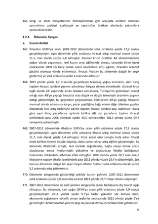 466. Vergi ve kredi maliyetlerinin farklılaştırılması gibi araçlarla üretken olmayan
yatırımların cazibesi azaltılacak ve tasarruflar üretken alanlarda yatırımlara
yönlendirilecektir.
2.2.3. Ödemeler Dengesi
a. Durum Analizi
467. İhracatın GSYH’ya oranı 2007-2012 döneminde yıllık ortalama yüzde 17,2 olarak
gerçekleşmiştir. Aynı dönemde yıllık ortalama ihracat artışı nominal olarak yüzde
11,5, reel olarak yüzde 6,8 olmuştur. Küresel krizin özellikle AB ekonomilerinde
yoğun olarak yaşanması, reel kurun artış eğiliminde olması, sanayide birim ücret
endeksinde 2009 yılı hariç olmak üzere kaydedilen artış eğilimi, ihracatın rekabet
gücünü olumsuz yönde etkilemiştir. İhracat fiyatları bu dönemde dalgalı bir seyir
göstermiş ve yıllık ortalama yüzde 4 oranında artmıştır.
468. 2012 yılında yüzde 3,7 oranında gerçekleşen teknoloji yoğun ürünlerin, altın hariç
toplam ihracat içindeki payının artırılması ihtiyacı devam etmektedir. Küresel krize
bağlı olarak AB pazarında artan rekabet sonrasında, Türkiye’nin geleneksel ticaret
ortağı olan AB’ye yaptığı ihracatta orta düşük ve düşük teknolojili ürünlerin payının
arttığı gözlenmiştir. Bu gelişmeler çerçevesinde, Türkiye’nin AB’ye yaptığı ihracatın
nominal olarak artmasına karşın, pazar çeşitliğine bağlı olarak diğer ülkelere yapılan
ihracattaki hızlı artış nedeniyle AB’nin toplam ihracat içindeki payı azalmıştır. Buna
göre yeni ihraç pazarlarına açılımla birlikte AB dışı pazarların toplam ihracat
içerisindeki payı 2006 yılındaki yüzde 40,5 seviyesinden 2012 yılında yüzde 59,7
seviyesine yükselmiştir.
469. 2007-2012 döneminde ithalatın GSYH’ya oranı yıllık ortalama yüzde 27,1 olarak
gerçekleşmiştir. Aynı dönemde yıllık ortalama ithalat artışı nominal olarak yüzde
11,7, reel olarak yüzde 5,4 olmuştur. Krize kadar olan süreçte hızla artan ithalat
krizle birlikte önemli ölçüde düşmüş, daha sonra tekrar artış eğilimi göstermiştir. Bu
dönemde ithalattaki artışta; reel kurdaki değerlenme, başta enerji olmak üzere
uluslararası emtia fiyatlarındaki yükselme ve uluslararası likidite bolluğunun
finansman imkânlarını artırması etkili olmuştur. 2006 yılında yüzde 20,7 olan enerji
ithalatının toplam ithalat içerisindeki payı 2012 yılında yüzde 25,4’e yükselmiştir. Söz
konusu dönemde dalgalı bir seyir izleyen ithalat fiyatları yıllık ortalama olarak yüzde
5,1 oranında artış göstermiştir.
470. Ödemeler dengesinde gösterildiği şekliyle turizm gelirleri, 2007-2012 döneminde
yıllık ortalama yüzde 6,9 oranında artarak 2012 yılında 25,7 milyar dolara ulaşmıştır.
471. 2007-2012 döneminde de cari işlemler dengesinin temel belirleyicisi dış ticaret açığı
olmuştur. Bu dönemde, cari açığın GSYH’ya oranı yıllık ortalama yüzde 5,9 olarak
gerçekleşmiştir. 2011 yılında yüzde 9,7’ye kadar yükselen söz konusu oran,
ekonomiyi soğutmaya yönelik alınan tedbirler neticesinde 2012 yılında yüzde 6’ya
gerilemiştir. Artan tasarruf-yatırım açığı dış kaynak ihtiyacını beraberinde getirmiştir.
75
 