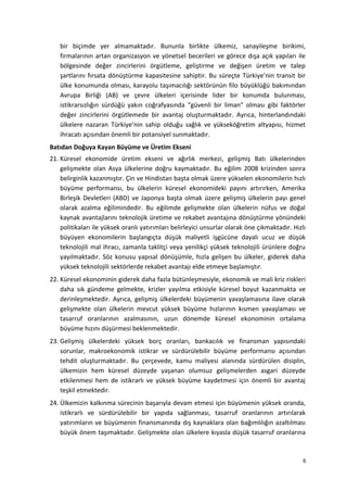 bir biçimde yer almamaktadır. Bununla birlikte ülkemiz, sanayileşme birikimi,
firmalarının artan organizasyon ve yönetsel becerileri ve görece dışa açık yapıları ile
bölgesinde değer zincirlerini örgütleme, geliştirme ve değişen üretim ve talep
şartlarını fırsata dönüştürme kapasitesine sahiptir. Bu süreçte Türkiye’nin transit bir
ülke konumunda olması, karayolu taşımacılığı sektörünün filo büyüklüğü bakımından
Avrupa Birliği (AB) ve çevre ülkeleri içerisinde lider bir konumda bulunması,
istikrarsızlığın sürdüğü yakın coğrafyasında “güvenli bir liman” olması gibi faktörler
değer zincirlerini örgütlemede bir avantaj oluşturmaktadır. Ayrıca, hinterlandındaki
ülkelere nazaran Türkiye’nin sahip olduğu sağlık ve yükseköğretim altyapısı, hizmet
ihracatı açısından önemli bir potansiyel sunmaktadır.
Batıdan Doğuya Kayan Büyüme ve Üretim Ekseni
21. Küresel ekonomide üretim ekseni ve ağırlık merkezi, gelişmiş Batı ülkelerinden
gelişmekte olan Asya ülkelerine doğru kaymaktadır. Bu eğilim 2008 krizinden sonra
belirginlik kazanmıştır. Çin ve Hindistan başta olmak üzere yükselen ekonomilerin hızlı
büyüme performansı, bu ülkelerin küresel ekonomideki payını artırırken, Amerika
Birleşik Devletleri (ABD) ve Japonya başta olmak üzere gelişmiş ülkelerin payı genel
olarak azalma eğilimindedir. Bu eğilimde gelişmekte olan ülkelerin nüfus ve doğal
kaynak avantajlarını teknolojik üretime ve rekabet avantajına dönüştürme yönündeki
politikaları ile yüksek oranlı yatırımları belirleyici unsurlar olarak öne çıkmaktadır. Hızlı
büyüyen ekonomilerin başlangıçta düşük maliyetli işgücüne dayalı ucuz ve düşük
teknolojili mal ihracı, zamanla taklitçi veya yenilikçi yüksek teknolojili ürünlere doğru
yayılmaktadır. Söz konusu yapısal dönüşümle, hızla gelişen bu ülkeler, giderek daha
yüksek teknolojili sektörlerde rekabet avantajı elde etmeye başlamıştır.
22. Küresel ekonominin giderek daha fazla bütünleşmesiyle, ekonomik ve mali kriz riskleri
daha sık gündeme gelmekte, krizler yayılma etkisiyle küresel boyut kazanmakta ve
derinleşmektedir. Ayrıca, gelişmiş ülkelerdeki büyümenin yavaşlamasına ilave olarak
gelişmekte olan ülkelerin mevcut yüksek büyüme hızlarının kısmen yavaşlaması ve
tasarruf oranlarının azalmasının, uzun dönemde küresel ekonominin ortalama
büyüme hızını düşürmesi beklenmektedir.
23. Gelişmiş ülkelerdeki yüksek borç oranları, bankacılık ve finansman yapısındaki
sorunlar, makroekonomik istikrar ve sürdürülebilir büyüme performansı açısından
tehdit oluşturmaktadır. Bu çerçevede, kamu maliyesi alanında sürdürülen disiplin,
ülkemizin hem küresel düzeyde yaşanan olumsuz gelişmelerden asgari düzeyde
etkilenmesi hem de istikrarlı ve yüksek büyüme kaydetmesi için önemli bir avantaj
teşkil etmektedir.
24. Ülkemizin kalkınma sürecinin başarıyla devam etmesi için büyümenin yüksek oranda,
istikrarlı ve sürdürülebilir bir yapıda sağlanması, tasarruf oranlarının artırılarak
yatırımların ve büyümenin finansmanında dış kaynaklara olan bağımlılığın azaltılması
büyük önem taşımaktadır. Gelişmekte olan ülkelere kıyasla düşük tasarruf oranlarına
6
 