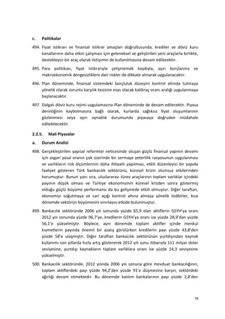 c. Politikalar
494. Fiyat istikrarı ve finansal istikrar amaçları doğrultusunda, krediler ve döviz kuru
kanallarının daha etkin çalışması için geleneksel ve geliştirilen yeni araçlarla birlikte,
destekleyici bir araç olarak iletişimin de kullanılmasına devam edilecektir.
495. Para politikası, fiyat istikrarıyla çelişmemek kaydıyla, aşırı borçlanma ve
makroekonomik dengesizliklere dair riskler de dikkate alınarak uygulanacaktır.
496. Plan döneminde, finansal sistemdeki borçluluk düzeyini kontrol altında tutmaya
yönelik olarak zorunlu karşılık tesisine esas olacak kaldıraç oranı aralığı uygulanmaya
başlanacaktır.
497. Dalgalı döviz kuru rejimi uygulamasına Plan döneminde de devam edilecektir. Piyasa
derinliğinin kaybolmasına bağlı olarak, kurlarda sağlıksız fiyat oluşumlarının
gözlenmesi veya aşırı oynaklık durumunda piyasaya doğrudan müdahale
edilebilecektir.
2.2.5. Mali Piyasalar
a. Durum Analizi
498. Gerçekleştirilen yapısal reformlar neticesinde oluşan güçlü finansal yapının devamı
için asgari yasal oranın çok üzerinde bir sermaye yeterlilik rasyosunun uygulanması
ve varlıkların risk ölçümlerinin daha ihtiyatlı yapılması, etkili düzenleyici bir yapıda
faaliyet gösteren Türk bankacılık sektörünü, küresel krizin olumsuz etkilerinden
korumuştur. Bunun yanı sıra, uluslararası türev araçlarının toplam varlıklar içindeki
payının düşük olması ve Türkiye ekonomisinin küresel krizden sonra göstermiş
olduğu güçlü büyüme performansı da bu gelişmede etkili olmuştur. Diğer taraftan,
ekonomiyi soğutmaya ve cari açığı kontrol altına almaya yönelik tedbirler, kısa
dönemde sektörün büyümesini sınırlayıcı etkide bulunmuştur.
499. Bankacılık sektöründe 2006 yılı sonunda yüzde 65,9 olan aktiflerin GSYH’ya oranı
2012 yılı sonunda yüzde 96,7’ye, kredilerin GSYH’ya oranı ise yüzde 28,9’dan yüzde
56,1’e yükselmiştir. Böylece, aynı dönemde toplam aktifler içinde menkul
kıymetlerin payında önemli bir azalış görülürken kredilerin payı yüzde 43,8’den
yüzde 58’e ulaşmıştır. Diğer taraftan bankacılık sektörünün yurtdışından kaynak
kullanımı son yıllarda hızla artış göstererek 2012 yılı sonu itibarıyla 111 milyar dolar
seviyesine, yurtdışı kaynakların toplam varlıklara oranı ise yüzde 14,3 seviyesine
yükselmiştir.
500. Bankacılık sektöründe, 2012 yılında 2006 yılı sonuna göre mevduat bankacılığının,
toplam aktiflerdeki payı yüzde 94,2’den yüzde 91’e düşmesine karşın, sektördeki
ağırlığı devam etmektedir. Bu dönemde katılım bankalarının payı yüzde 2,8’den
79
 